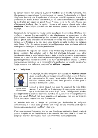 21
Le dernier binôme était composé d'Amaury Chedotal et de Nicolas Girardin, deux
développeurs en apprentissage (respectivement en Licence Professionnelle et à l'école
d'ingénieur SupInfo) avec lesquels nous n'avions pas travaillé auparavant et que je ne
connaissais pas du tout. Lors de leur entretien, ils ont toutefois montré beaucoup d'envie et
de motivation par rapport au projet Pièces Avenue. Et si par la suite Amaury s'est
effectivement impliqué dans le projet, Nicolas a été souvent distant voire même
nonchalant. C'est d'ailleurs pour cela que nous avons du prendre la décision de le retirer
du projet.
Finalement, j'ai pu vraiment me rendre compte a quel point il pouvait être difficile de faire
confiance et donner des responsabilités à des développeurs en apprentissage et plus
généralement à des collaborateurs que l'on ne connait pas encore. Malgré tout, pour un
chef de projet, cette confiance est absolument nécessaire pour déléguer des tâches ou
travaux. Avec le recul, je me suis aussi rendu compte que cette confiance ne s'acquiert
qu'en faisant l'effort de vraiment connaître ses collègues et en ayant une bonne vision de
leurs aptitudes techniques et de leurs personnalités.
Le recrutement des stagiaires s'est lui aussi avéré être très long et fastidieux. Les entretiens
étaient composés d'un entretien oral et d'un test d'aptitude technique. Mon retour
d'expérience est que le test d'aptitude n'a servi à rien et que la motivation ne peut pas être
évaluée sur la base d'un seul entretien présentant le projet ou le poste. Il en est de même
pour l'intégration du candidat à l'équipe. Et s'il existe des tests (tel que celui de M. Belbin)
pour donner des indications sur la personnalité d'un candidat ou sur son rôle au sein d'une
équipe, aucun ne peut réellement garantir qu'une alchimie va s'opérer.
I.4.3 L’intégrateur
Sur ce projet, le rôle d'intégrateur était occupé par Mickael Knauer.
Avant son embauche par Skalpel, Mickael travaillait au sein de l'agence
de communication Reymann. Nous avions déjà eu l'occasion de
travailler ensemble dans le cadre d'une prestation réalisée pour la
société de distribution « Cora ».
Mickael a rejoint Skalpel bien avant le lancement du projet Pièces
Avenue. Il a travaillé sur le découpage de nombreuses maquettes tel
que « Votre-Electricien » ou « Top's Cars ». Techniquement, Mickael
était expérimenté et avait une très bonne expertise sur le framework Javascript Mootools.
Dans son travail, Mickael était aussi minutieux et autonome. Ces trois particularités
étaient importantes à mon niveau pour deux raisons.
La première était que le budget ne permettait pas d'embaucher un intégrateur
supplémentaire et il fallait donc que le rôle soit occupé par une personne ayant déjà une
bonne expérience et qui soit capable d'évoluer seul.
L'autre raison est que l'intégration n'est pas mon domaine de prédilection. J'avais besoin de
pouvoir compter sur ses compétences et ses conseils dans mes choix et il aurait été
compliqué pour moi d'accorder du crédit à un développeur moins expérimenté.
Figure 9 - Avatar
Mickael Knauer
 
