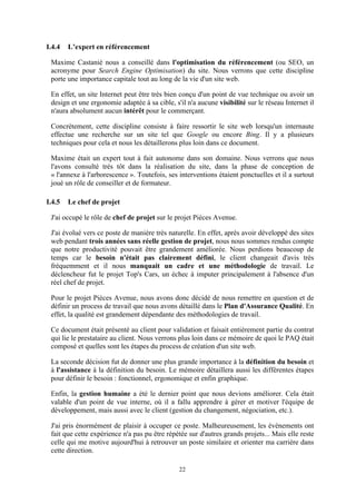 22
I.4.4 L’expert en référencement
Maxime Castanié nous a conseillé dans l'optimisation du référencement (ou SEO, un
acronyme pour Search Engine Optimisation) du site. Nous verrons que cette discipline
porte une importance capitale tout au long de la vie d'un site web.
En effet, un site Internet peut être très bien conçu d'un point de vue technique ou avoir un
design et une ergonomie adaptée à sa cible, s'il n'a aucune visibilité sur le réseau Internet il
n'aura absolument aucun intérêt pour le commerçant.
Concrètement, cette discipline consiste à faire ressortir le site web lorsqu'un internaute
effectue une recherche sur un site tel que Google ou encore Bing. Il y a plusieurs
techniques pour cela et nous les détaillerons plus loin dans ce document.
Maxime était un expert tout à fait autonome dans son domaine. Nous verrons que nous
l'avons consulté très tôt dans la réalisation du site, dans la phase de conception de
« l'annexe à l'arborescence ». Toutefois, ses interventions étaient ponctuelles et il a surtout
joué un rôle de conseiller et de formateur.
I.4.5 Le chef de projet
J'ai occupé le rôle de chef de projet sur le projet Pièces Avenue.
J'ai évolué vers ce poste de manière très naturelle. En effet, après avoir développé des sites
web pendant trois années sans réelle gestion de projet, nous nous sommes rendus compte
que notre productivité pouvait être grandement améliorée. Nous perdions beaucoup de
temps car le besoin n'était pas clairement défini, le client changeait d'avis très
fréquemment et il nous manquait un cadre et une méthodologie de travail. Le
déclencheur fut le projet Top's Cars, un échec à imputer principalement à l'absence d'un
réel chef de projet.
Pour le projet Pièces Avenue, nous avons donc décidé de nous remettre en question et de
définir un process de travail que nous avons détaillé dans le Plan d'Assurance Qualité. En
effet, la qualité est grandement dépendante des méthodologies de travail.
Ce document était présenté au client pour validation et faisait entièrement partie du contrat
qui lie le prestataire au client. Nous verrons plus loin dans ce mémoire de quoi le PAQ était
composé et quelles sont les étapes du process de création d'un site web.
La seconde décision fut de donner une plus grande importance à la définition du besoin et
à l'assistance à la définition du besoin. Le mémoire détaillera aussi les différentes étapes
pour définir le besoin : fonctionnel, ergonomique et enfin graphique.
Enfin, la gestion humaine a été le dernier point que nous devions améliorer. Cela était
valable d'un point de vue interne, où il a fallu apprendre à gérer et motiver l'équipe de
développement, mais aussi avec le client (gestion du changement, négociation, etc.).
J'ai pris énormément de plaisir à occuper ce poste. Malheureusement, les évènements ont
fait que cette expérience n'a pas pu être répétée sur d'autres grands projets... Mais elle reste
celle qui me motive aujourd'hui à retrouver un poste similaire et orienter ma carrière dans
cette direction.
 