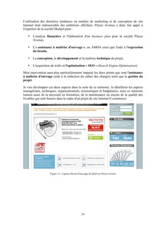 24
L'utilisation des dernières tendances en matière de marketing et de conception de site
Internet était indissociable des ambitions affichées. Pièces Avenue a donc fait appel à
l'expertise de la société Skalpel pour :
• L'analyse financière et l'élaboration d'un business plan pour la société Pièces
Avenue,
• L'« assistance à maîtrise d'ouvrage », ou AMOA ainsi que l'aide à l'expression
du besoin,
• La conception, le développement et la maîtrise technique du projet,
• L'acquisition de trafic et l'optimisation « SEO » (Search Engine Optimisation).
Mon intervention aura plus particulièrement impacté les deux points que sont l'assistance
à maîtrise d'ouvrage (aide à la rédaction du cahier des charges) ainsi que la gestion du
projet.
Je vais développer ces deux aspects dans la suite de ce mémoire. Je détaillerai les aspects
managériaux, techniques, organisationnels, économiques et budgétaires, mais ce mémoire
traitera aussi de la nécessité en formation, de la maintenance ou encore de la qualité des
livrables qui sont fournis dans le cadre d'un projet de site Internet E-commerce.
Figure 12 - Capture d'écran d'une page de détail sur Pièces Avenue
 