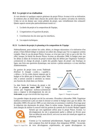 25
II.2 Le projet et sa réalisation
Je vais aborder ici quelques aspects généraux du projet Pièces Avenue et de sa réalisation.
Je rentrerai plus en détail dans chacun des points dans les parties suivantes du mémoire.
L'idée ici est de donner une vision globale du projet, sans véritablement être exhaustif.
Quatre aspects seront plus particulièrement traités ici :
1. La durée du projet et la composition de l'équipe,
2. L'organisation et la gestion de projet,
3. L'architecture du site ainsi que les interfaces,
4. Les aspects techniques.
II.2.1 La durée du projet, le planning et la composition de l’équipe
Habituellement, pour estimer les coûts, délais, et charges nécessaires à la réalisation d'un
projet, il faut d'abord rédiger et analyser un cahier des charges que l'on va supposer comme
complet. Dans le cas du projet Pièces Avenue, ce n'est pas tout à fait ce qui a été fait. En
effet, lorsque j'ai hérité du dossier Pièces Avenue en décembre 2008, le budget ainsi que
les délais et dates de livraison du projet avaient déjà été définis par l'ingénieur Technico-
commercial en charge du projet, à partir des grandes lignes du projet: une boutique en
ligne, une foire aux questions dynamique, une section « petites annonces » et une interface
d'administration.
En gestion de projet nous avons l'habitude
d'utiliser le triangle « coûts », « qualité »,
« délais ». Ici les coûts étaient imposés par le
budget et les délais par le business plan. Mon
rôle a surtout consisté à satisfaire au mieux
aux besoins du client dans ces limites.
La date limite de livraison du projet a été
fixée au premier mars 2009. Le budget
estimé par l'ingénieur technico-commercial
nous a imposé le développement du site en
trois mois, ce qui s'est révélé être trop court.
Les grandes étapes du projet ont été les suivantes. D'octobre à décembre 2008, l'ingénieur
technico-commercial a pris en main le dossier et estimé le budget ainsi que les délais. De
décembre 2008 à fin janvier 2009, je suis intervenu en assistance à maîtrise d'ouvrage pour
la rédaction des documents du projet. Dans le même temps, l'équipe de développement
était chargée de réaliser le nouvel outil de gestion de contenu de la société Skalpel (appelé
Serum) qui sera également utilisé pour le projet Pièces Avenue. Le
développement du site à proprement parler a débuté en février pour
finir au début du mois d'avril, soit avec un mois de retard par rapport au
planning initial.
Comme je l’ai mentionné précédemment, l'équipe chargée du projet
était composé d'un chef de projet, d'un intégrateur HTML / Javascript,
de trois développeurs expérimentés, de quatre développeurs en
Figure 13 - Triangle de la qualité
Figure 14 - Logo CXA
 