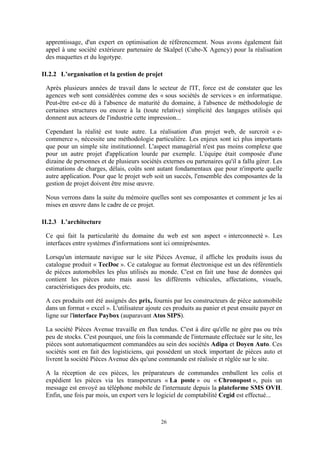 26
apprentissage, d'un expert en optimisation de référencement. Nous avons également fait
appel à une société extérieure partenaire de Skalpel (Cube-X Agency) pour la réalisation
des maquettes et du logotype.
II.2.2 L’organisation et la gestion de projet
Après plusieurs années de travail dans le secteur de l'IT, force est de constater que les
agences web sont considérées comme des « sous sociétés de services » en informatique.
Peut-être est-ce dû à l'absence de maturité du domaine, à l'absence de méthodologie de
certaines structures ou encore à la (toute relative) simplicité des langages utilisés qui
donnent aux acteurs de l'industrie cette impression...
Cependant la réalité est toute autre. La réalisation d'un projet web, de surcroit « e-
commerce », nécessite une méthodologie particulière. Les enjeux sont ici plus importants
que pour un simple site institutionnel. L'aspect managérial n'est pas moins complexe que
pour un autre projet d'application lourde par exemple. L'équipe était composée d'une
dizaine de personnes et de plusieurs sociétés externes ou partenaires qu'il a fallu gérer. Les
estimations de charges, délais, coûts sont autant fondamentaux que pour n'importe quelle
autre application. Pour que le projet web soit un succès, l'ensemble des composantes de la
gestion de projet doivent être mise œuvre.
Nous verrons dans la suite du mémoire quelles sont ses composantes et comment je les ai
mises en œuvre dans le cadre de ce projet.
II.2.3 L’architecture
Ce qui fait la particularité du domaine du web est son aspect « interconnecté ». Les
interfaces entre systèmes d'informations sont ici omniprésentes.
Lorsqu'un internaute navigue sur le site Pièces Avenue, il affiche les produits issus du
catalogue produit « TecDoc ». Ce catalogue au format électronique est un des référentiels
de pièces automobiles les plus utilisés au monde. C'est en fait une base de données qui
contient les pièces auto mais aussi les différents véhicules, affectations, visuels,
caractéristiques des produits, etc.
A ces produits ont été assignés des prix, fournis par les constructeurs de pièce automobile
dans un format « excel ». L'utilisateur ajoute ces produits au panier et peut ensuite payer en
ligne sur l'interface Paybox (auparavant Atos SIPS).
La société Pièces Avenue travaille en flux tendus. C'est à dire qu'elle ne gère pas ou très
peu de stocks. C'est pourquoi, une fois la commande de l'internaute effectuée sur le site, les
pièces sont automatiquement commandées au sein des sociétés Adipa et Doyen Auto. Ces
sociétés sont en fait des logisticiens, qui possèdent un stock important de pièces auto et
livrent la société Pièces Avenue dès qu'une commande est réalisée et réglée sur le site.
A la réception de ces pièces, les préparateurs de commandes emballent les colis et
expédient les pièces via les transporteurs « La poste » ou « Chronopost », puis un
message est envoyé au téléphone mobile de l'internaute depuis la plateforme SMS OVH.
Enfin, une fois par mois, un export vers le logiciel de comptabilité Cegid est effectué...
 
