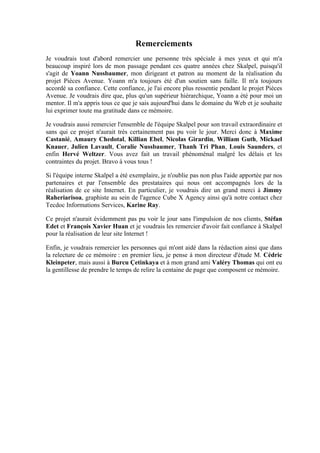 Remerciements
Je voudrais tout d'abord remercier une personne très spéciale à mes yeux et qui m'a
beaucoup inspiré lors de mon passage pendant ces quatre années chez Skalpel, puisqu'il
s'agit de Yoann Nussbaumer, mon dirigeant et patron au moment de la réalisation du
projet Pièces Avenue. Yoann m'a toujours été d'un soutien sans faille. Il m'a toujours
accordé sa confiance. Cette confiance, je l'ai encore plus ressentie pendant le projet Pièces
Avenue. Je voudrais dire que, plus qu'un supérieur hiérarchique, Yoann a été pour moi un
mentor. Il m'a appris tous ce que je sais aujourd'hui dans le domaine du Web et je souhaite
lui exprimer toute ma gratitude dans ce mémoire.
Je voudrais aussi remercier l'ensemble de l'équipe Skalpel pour son travail extraordinaire et
sans qui ce projet n'aurait très certainement pas pu voir le jour. Merci donc à Maxime
Castanié, Amaury Chedotal, Killian Ebel, Nicolas Girardin, William Guth, Mickael
Knauer, Julien Lavault, Coralie Nussbaumer, Thanh Tri Phan, Louis Saunders, et
enfin Hervé Weltzer. Vous avez fait un travail phénoménal malgré les délais et les
contraintes du projet. Bravo à vous tous !
Si l'équipe interne Skalpel a été exemplaire, je n'oublie pas non plus l'aide apportée par nos
partenaires et par l'ensemble des prestataires qui nous ont accompagnés lors de la
réalisation de ce site Internet. En particulier, je voudrais dire un grand merci à Jimmy
Raheriarisoa, graphiste au sein de l'agence Cube X Agency ainsi qu'à notre contact chez
Tecdoc Informations Services, Karine Ray.
Ce projet n'aurait évidemment pas pu voir le jour sans l'impulsion de nos clients, Stéfan
Edet et François Xavier Huan et je voudrais les remercier d'avoir fait confiance à Skalpel
pour la réalisation de leur site Internet !
Enfin, je voudrais remercier les personnes qui m'ont aidé dans la rédaction ainsi que dans
la relecture de ce mémoire : en premier lieu, je pense à mon directeur d'étude M. Cédric
Kleinpeter, mais aussi à Burcu Çetinkaya et à mon grand ami Valéry Thomas qui ont eu
la gentillesse de prendre le temps de relire la centaine de page que composent ce mémoire.
 