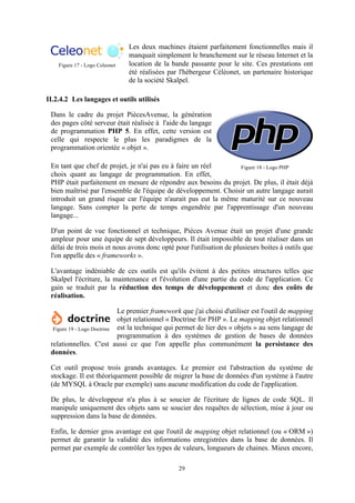 29
Les deux machines étaient parfaitement fonctionnelles mais il
manquait simplement le branchement sur le réseau Internet et la
location de la bande passante pour le site. Ces prestations ont
été réalisées par l'hébergeur Céléonet, un partenaire historique
de la société Skalpel.
II.2.4.2 Les langages et outils utilisés
Dans le cadre du projet PiècesAvenue, la génération
des pages côté serveur était réalisée à l'aide du langage
de programmation PHP 5. En effet, cette version est
celle qui respecte le plus les paradigmes de la
programmation orientée « objet ».
En tant que chef de projet, je n'ai pas eu à faire un réel
choix quant au langage de programmation. En effet,
PHP était parfaitement en mesure de répondre aux besoins du projet. De plus, il était déjà
bien maîtrisé par l'ensemble de l'équipe de développement. Choisir un autre langage aurait
introduit un grand risque car l'équipe n'aurait pas eut la même maturité sur ce nouveau
langage. Sans compter la perte de temps engendrée par l'apprentissage d'un nouveau
langage...
D'un point de vue fonctionnel et technique, Pièces Avenue était un projet d'une grande
ampleur pour une équipe de sept développeurs. Il était impossible de tout réaliser dans un
délai de trois mois et nous avons donc opté pour l'utilisation de plusieurs boites à outils que
l'on appelle des « frameworks ».
L'avantage indéniable de ces outils est qu'ils évitent à des petites structures telles que
Skalpel l'écriture, la maintenance et l'évolution d'une partie du code de l'application. Ce
gain se traduit par la réduction des temps de développement et donc des coûts de
réalisation.
Le premier framework que j'ai choisi d'utiliser est l'outil de mapping
objet relationnel « Doctrine for PHP ». Le mapping objet relationnel
est la technique qui permet de lier des « objets » au sens langage de
programmation à des systèmes de gestion de bases de données
relationnelles. C'est aussi ce que l'on appelle plus communément la persistance des
données.
Cet outil propose trois grands avantages. Le premier est l'abstraction du système de
stockage. Il est théoriquement possible de migrer la base de données d'un système à l'autre
(de MYSQL à Oracle par exemple) sans aucune modification du code de l'application.
De plus, le développeur n'a plus à se soucier de l'écriture de lignes de code SQL. Il
manipule uniquement des objets sans se soucier des requêtes de sélection, mise à jour ou
suppression dans la base de données.
Enfin, le dernier gros avantage est que l'outil de mapping objet relationnel (ou « ORM »)
permet de garantir la validité des informations enregistrées dans la base de données. Il
permet par exemple de contrôler les types de valeurs, longueurs de chaines. Mieux encore,
Figure 17 - Logo Celeonet
Figure 18 - Logo PHP
Figure 19 - Logo Doctrine
 