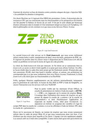 30
il permet de sécuriser sa base de données contre certaines attaques du type « Injection SQL
» en contrôlant les données à enregistrer.
J'ai choisi Doctrine car il s'agissait d'un ORM très prometteur. Certes, il nécessitait plus de
ressources CPU que ses concurrents mais les fonctionnalités et les perspectives d'évolution
ont fait pencher la balance en faveur de cet outil. Il fut par la suite adopté par beaucoup
d'autres utilisateurs dans le monde et il fut notamment intégré au framework Symphony 2.0
dont la philosophie est très similaire à ce que nous avons fait avec Pièces Avenue.
Figure 20 - Logo Zend Framework
Le second framework côté serveur est le Zend framework, que nous avons réellement
utilisé comme boîte à outils: manipulation de dates, envoi de mails, génération de PDF, etc.
Il s'agissait de piocher dans les classes mises à disposition par le Zend framework afin de
traiter un problème en écrivant le moins de lignes de code possible.
Le choix du Zend framework n'est pas innocent. Je l'ai choisi car je connaissais bien ce
framework, je savais ce dont il était capable et ce pour quoi nous allions l'utiliser. En effet,
je l'avais étudié dans le cadre d'un autre projet qui fut finalement annulé. D'autant plus que
son concurrent, PEAR, était trop lourd à installer, utiliser, et surtout, son architecture ne
correspondait pas à ce que nous souhaitions faire avec Pièces Avenue. Finalement, le Zend
framework a été choisi pour ses fonctionnalités et sa flexibilité.
Enfin, quelques librairies supplémentaires ont été utilisées ponctuellement, notamment
pour la génération de code barre, la lecture de flux RSS en PHP à l'aide de SimplePie, ou
encore l'interaction avec les services web avec NuSOAP.
Pour la partie visible par les internaute (Front Office), la
couche de présentation est réalisé à l'aide du couple « xHTML
» / « CSS », en s'appuyant sur le moteur de template Dwoo.
L'avantage dans l'utilisation d'un moteur de template est qu'il
permet de séparer la couche de « contenu » de la couche de
« présentation » et ainsi d'architecturer l'application en
respectant un modèle n-tiers, idéal pour l'évolutivité. La
séparation est réalisée en assignant des variables (il s'agit de
scripts PHP dans la couche de « contenu ») et en les affichant à l'aide de fichiers TPL dans
la couche de « présentation ».
Dwoo est le successeur de Smarty, un moteur de template que nous avions notamment
utilisés dans le cadre du projet Moto 85 et que nous connaissions donc très bien. C'est
d'ailleurs une des raisons pour laquelle je l'ai choisi. L'équipe s'est très rapidement adaptée
à ce nouvel outil car il était rétro-compatible. L'autre raison était qu'en tant qu'évolution de
Figure 21 - Logo Dwoo
 