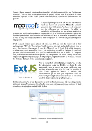 31
Smarty, Dwoo apportait plusieurs fonctionnalités très intéressantes telles que l'héritage de
template. Ces fonctions nous permettaient de gagner encore plus de temps en écrivant
moins de ligne de HTML. Nous verrons dans la suite de ce mémoire comment cela fut
possible.
L'aspect dynamique et web 2.0 du site est obtenu à
l'aide du framework javascript Mootools. L'intérêt
principal dans l'utilisation d'un framework Javascript
est de s'abstraire du navigateur. En effet, la
principale problématique est que chaque navigateur
possède une interprétation propre du langage Javascript. Certains navigateurs acceptent des
syntaxes particulières ou différentes des standards du W3C. L'utilisation de Mootools nous
a évité un long travail de compatibilité inter-navigateurs et a apporté un gain de temps non
négligeable.
C'est Mickael Knauer qui a choisi cet outil. En effet, au sein de l'équipe et en tant
qu'intégrateur XHTML / Javascript, c'était le membre qui avait le plus de légitimité pour le
choix du framework Javascript. Il a préféré Mootools car il l'avait déjà utilisé à maintes
reprises auparavant. Aujourd'hui, Jquery me semble être un meilleur choix car il est adopté
par une grande communauté alors que Mootools semble être sur le déclin. Si l'adoption
d'un framework était une chose obligatoire (qu'il s'agisse de l'un ou de l'autre), elle a aussi
imposé un apprentissage à l'équipe. C'est pourquoi j'ai préféré valider le choix de Mickael.
Ce dernier a d'ailleurs formé les autres développeurs.
Pour la partie Back Office Serum, il s'agit d'une couche
de présentation basée sur ExtJS. Le choix de cette
technologie nous a permis de créer rapidement une
interface d'administration dont le look est similaire à
celui d'une application lourde et offrant des
fonctionnalités qui ne sont pas disponibles avec les
framework javascript «classiques» (tel que le clic droit,
les effets d'accordéons, les graphiques, etc.).
Ext faisait partie d'un projet d'entreprise et cette technologie nous a été imposée par notre
dirigeant, Yoann Nussbaumer. En effet, les nouveaux outils de gestion de contenus livrés à
nos clients devaient être codés à l'aide de Ext.
Figure 24 - Capture d'écran de l'interface d'administration
Figure 22 - Logo Mootools
Figure 23 - Logo Ext JS
 