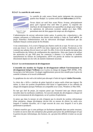 32
II.2.4.3 Le contrôle de code source
Le contrôle de code source faisait partie intégrante des processus
qualité chez Skalpel. Le système utilisé était Subversion (ou SVN).
J'avais choisi cet outil bien avant Pièces Avenue, principalement
parce qu'il s'agissait d'un outil libre et gratuit. La majorité des
interfaces de développement ont aujourd'hui un plugin pour intégrer
les opérations de subversion (commit, update etc.) dans l'IDE,
permettant ainsi de faire gagner du temps aux développeurs.
L'administration du serveur subversion (entre autres, la gestion des « répositories », des
comptes utilisateurs et l'affectation des droits) était réalisée à l'aide de l'outil uSVN, un
projet d'interface d'administration web de subversion développé initialement par des
étudiants français comme projet de fin d'études.
A ma connaissance, il n'y avait à l'époque pas d'autres outils de ce type. En tout cas je n'en
avais pas trouvé. Le choix de uSVN s'est donc imposé par lui même. Finalement, ce fut
vraiment une aubaine d'avoir trouvé cet outil. En effet, il m'a évité de perdre du temps dans
la modification des fichiers de configuration des repositories. Alors que j'aurais du utiliser
des protocoles tel que SSH pour me connecter à distance à la machine et modifier
manuellement les fichiers de configuration, uSVN m'a permis de réaliser les opérations
directement depuis un site web, de manière totalement sécurisée.
II.2.4.4 Les environnements de développement
L'ensemble des membre de l'équipe de développement utilisait l'environnement de
développement intégré NetBeans avec la prise en charge du langage PHP, HTML, CSS,
Javascript et de Subversion. Un plugin supplémentaire pouvait être installé pour la prise de
contrôle à distance et le travail collaboratif.
Le graphisme du site web a été réalisé puis découpé à l'aide du logiciel Adobe Fireworks.
Le choix des « AGLs » (ateliers de génie logiciel) et autres outils n'était pas imposé. De
même, le choix du système d'exploitation était laissé à l’appréciation et aux affinités de
chaque développeur puisque Netbeans est compatible avec Linux, Windows et Mac OSX.
En tant que chef de projet, j'ai toujours pensé que l'essentiel était que chacun puisse
travailler dans les meilleures conditions. J'ai souvent entendu des développeurs critiquer tel
ou tel environnement de développement, ou tel système d'exploitation.
Je pense que dans la mesure où cela n'impacte pas la sécurité du système informatique
d'une entreprise, chaque développeur devrait être en mesure de choisir les outils avec
lesquels il souhaite travailler, car il s'agit souvent de ceux avec lesquels il est le plus
performant et productif.
J’admets toutefois que si cette politique est facilement adaptable dans une petite structure,
la mettre en œuvre dans des entreprises plus grandes peut poser des problématiques tel que
la gestion du parc informatique, des licences, etc. qui peut être difficile à traiter au cas par
cas.
Figure 25 - Logo
SubVersioN
 