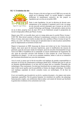 33
II.3 L’évolution du site
Pièces Avenue a été mis en ligne en avril 2009 avec un mois de
retard sur le planning initial. La société Skalpel a continué
d'effectuer la maintenance corrective du site jusqu'à sa
liquidation qui a eu lieu en mi-juillet 2009.
Suite à cette liquidation, j'ai pris la décision de devenir auto-
entrepreneur et de continuer à maintenir seul le site, en marge
de ma nouvelle activité principale que j’exerçai au sein de la
société Technology and Strategy. Cette période a durée environ
un an et demi, jusqu'au mois de mars 2011 où j'ai finalement accepté la proposition de
travail à temps plein offerte par Pièces Avenue.
Depuis mars 2011, je travaille donc seul et à temps plein pour la société Pièces Avenue /
FAST PR. Mon travail consiste à effectuer la maintenance corrective et évolutive du site
Pièces Avenue, mais aussi à mettre en place des sites satellites à Pièces Avenue tel que Ti-
Pièces, un « fork » de Pièces Avenue qui est spécialisé dans la vente de pièces automobiles
pour les départements et territoires d'outre mer.
Depuis le lancement en 2009, beaucoup de choses ont évolué sur le site. Correction des
bogues, mais aussi ajout de nouveaux logisticiens, ajout et modification des moyens de
paiement, ajout de nouveaux modes de transport, ajout de nouvelles fonctionnalités tel que
l'envoi de SMS à l'expédition de la commande ou encore amélioration de l'ergonomie du
site, ajout de nouveaux serveurs web frontaux et d'un système de « load balancing »
(répartition de charge)... Le site est en constante mutation, même si cela ne se retranscrit
pas forcément directement aux yeux des internautes.
Avec le recul, je pense que le fait de travailler seul implique de grandes responsabilités et
nécessite un niveau de connaissances techniques plutôt élevé. D'autant plus que le web est
un domaine pluridisciplinaire et un bon chef de projet doit en connaître l'ensemble des
technologies. Plus exactement, il ne doit pas forcément être un expert pour chacune d'elles,
mais il doit savoir quelles sont les possibilités et limites de chaque technologie. Travailler
seul implique cependant de devoir connaître toutes ces technologies. Et de bien les
connaître.
Il est vrai toutefois que du point de vue de la « gestion de projet », les enjeux sont moins
importants aujourd'hui. Pas de gestion humaine, de résolution de conflits, des plannings
beaucoup plus souples, une architecture déjà en place sont autant de facteurs qui facilitent
la gestion des évolutions et les corrections sur le site.
Figure 26 - Logo Ti-Pièces
 