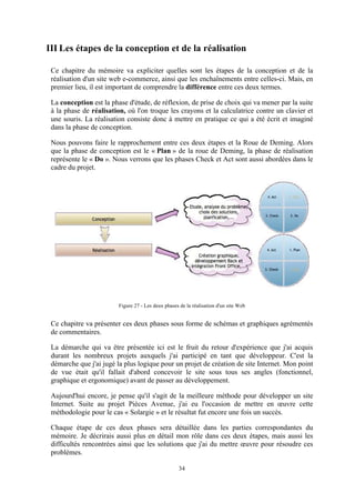 34
III Les étapes de la conception et de la réalisation
Ce chapitre du mémoire va expliciter quelles sont les étapes de la conception et de la
réalisation d'un site web e-commerce, ainsi que les enchaînements entre celles-ci. Mais, en
premier lieu, il est important de comprendre la différence entre ces deux termes.
La conception est la phase d'étude, de réflexion, de prise de choix qui va mener par la suite
à la phase de réalisation, où l'on troque les crayons et la calculatrice contre un clavier et
une souris. La réalisation consiste donc à mettre en pratique ce qui a été écrit et imaginé
dans la phase de conception.
Nous pouvons faire le rapprochement entre ces deux étapes et la Roue de Deming. Alors
que la phase de conception est le « Plan » de la roue de Deming, la phase de réalisation
représente le « Do ». Nous verrons que les phases Check et Act sont aussi abordées dans le
cadre du projet.
Figure 27 - Les deux phases de la réalisation d'un site Web
Ce chapitre va présenter ces deux phases sous forme de schémas et graphiques agrémentés
de commentaires.
La démarche qui va être présentée ici est le fruit du retour d'expérience que j'ai acquis
durant les nombreux projets auxquels j'ai participé en tant que développeur. C'est la
démarche que j'ai jugé la plus logique pour un projet de création de site Internet. Mon point
de vue était qu'il fallait d'abord concevoir le site sous tous ses angles (fonctionnel,
graphique et ergonomique) avant de passer au développement.
Aujourd'hui encore, je pense qu'il s'agit de la meilleure méthode pour développer un site
Internet. Suite au projet Pièces Avenue, j'ai eu l'occasion de mettre en œuvre cette
méthodologie pour le cas « Solargie » et le résultat fut encore une fois un succès.
Chaque étape de ces deux phases sera détaillée dans les parties correspondantes du
mémoire. Je décrirais aussi plus en détail mon rôle dans ces deux étapes, mais aussi les
difficultés rencontrées ainsi que les solutions que j'ai du mettre œuvre pour résoudre ces
problèmes.
 