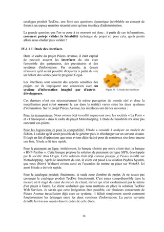 38
catalogue produit TecDoc, une foire aux questions dynamique (semblable au concept de
forum), un espace membre sécurisé ainsi qu'une interface d'administration.
La grande question que l'on se pose à ce moment est donc : à partir de ces informations,
comment puis-je valider la faisabilité technique du projet et, pour cela, quels points
allons nous étudier puis valider ?
IV.1.1 L’étude des interfaces
Dans le cadre du projet Pièces Avenue, il était capital
de pouvoir assurer les interfaces du site avec
l'ensemble des partenaires, des prestataires et des
systèmes d'information. Par exemple, je devais
m'assurer qu'il serait possible d'exporter à partir du site
un fichier des ventes pour le progiciel Cegid.
Les interfaces sont souvent des aspects sensibles des
projets car ils impliquent une connexion avec un
système d'information imaginé par d'autres
développeurs.
Ces derniers n'ont pas nécessairement la même perception du monde réel et donc la
modélisation peut (c'est souvent le cas dans la réalité) varier entre les deux systèmes
d'information. Sur le projet Pièces Avenue, les interfaces ont été les suivantes :
Pour les transporteurs: Nous avions déjà travaillé auparavant avec les sociétés « La Poste »
et « Chronopost » dans le cadre du projet Motoshopping. L'étude de faisabilité n'a donc pas
concerné ces points.
Pour les logisticiens et pour la comptabilité: l'étude a consisté à analyser un modèle de
fichier, à valider qu'il serait possible de le générer puis le télécharger sur un serveur distant.
Il s'agit en fait d'opérations que nous avions déjà réalisé pour de nombreux site donc encore
une fois, l'étude a été très rapide.
Pour le paiement en ligne: initialement, la banque choisie par notre client était la banque
« BNP-Paribas ». Cette banque propose la solution de paiement en ligne SIPS, développée
par la société Atos Origin. Cette solution était déjà connue puisque je l'avais installé sur
Motoshopping. Après le lancement du site, le client est passé à la solution Paybox System,
que nous (Hervé Weltzer) avions aussi eu l'occasion de mettre en place sur Moto85. Ici
aussi l'étude a été très rapide.
Pour le catalogue produit: finalement, la seule zone d'ombre du projet. Je ne savais pas
comment le catalogue produit TecDoc fonctionnait. C'est assez compréhensible dans la
mesure où il s'agit du cœur du métier du client, métier qui n'est évidemment pas le même
d'un projet à l'autre. Le client souhaitait que nous mettions en place la solution TecDoc
Web Services. Je savais que cette intégration était possible, car plusieurs concurrents de
Pièces Avenue travaillaient déjà avec ce système. Il fallait simplement savoir comment
fonctionnaient les échanges entre les deux systèmes d'information. La partie suivante
détaille les travaux menés dans le cadre de cette étude.
Figure 30 - L'étude des interfaces
 