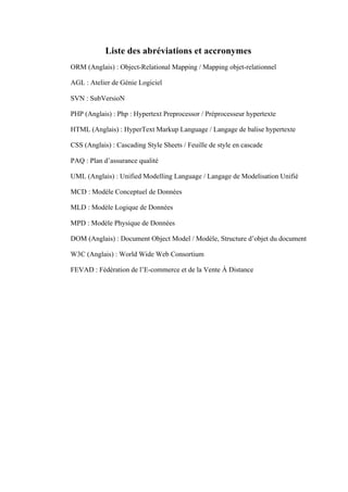 Liste des abréviations et accronymes
ORM (Anglais) : Object-Relational Mapping / Mapping objet-relationnel
AGL : Atelier de Génie Logiciel
SVN : SubVersioN
PHP (Anglais) : Php : Hypertext Preprocessor / Préprocesseur hypertexte
HTML (Anglais) : HyperText Markup Language / Langage de balise hypertexte
CSS (Anglais) : Cascading Style Sheets / Feuille de style en cascade
PAQ : Plan d’assurance qualité
UML (Anglais) : Unified Modelling Language / Langage de Modelisation Unifié
MCD : Modèle Conceptuel de Données
MLD : Modèle Logique de Données
MPD : Modèle Physique de Données
DOM (Anglais) : Document Object Model / Modèle, Structure d’objet du document
W3C (Anglais) : World Wide Web Consortium
FEVAD : Fédération de l’E-commerce et de la Vente À Distance
 