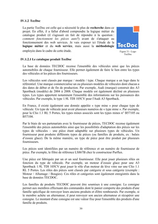 39
IV.1.2 TecDoc
La partie TecDoc est celle qui a nécessité le plus de recherche dans ce
projet. En effet, il a fallut d'abord comprendre la logique métier du
catalogue produit (il s'agissait en fait de répondre à la question :
comment fonctionnent les pièces auto?) avant de s'attaquer au
fonctionnement des web services. Je vais exposer ici l'étude de la
logique métier et du web service, mais aussi la méthodologie
employée dans le cadre de cette étude.
IV.1.2.1 Le catalogue produit TecDoc
La base de données TECDOC recense l'ensemble des véhicules ainsi que les pièces
automobiles de chaque fournisseur. Elle permet également de faire le lien entre les types
des véhicules et les pièces des fournisseurs.
Les véhicules sont classés par marque / modèle / type. Chaque marque a un logo dans le
référentiel. Une marque commercialise un ou plusieurs modèles de véhicules dont chacun a
des dates de début et de fin de production. Par exemple, Audi (marque) construit des A3
Sportback (modèle) de 2004 à 2008. Chaque modèle est également décliné en plusieurs
types. Les types apportent notamment l'ensemble des informations sur les puissances des
véhicules. Par exemple, le type 1.9L TDI 105CV pour l'Audi A3 Sportback.
En France, il existe également une donnée appelée « type mine » pour chaque type de
véhicule. Un type de véhicule peut avoir plusieurs numéros de « type mine ». Par exemple,
pour la Clio 1.1 RL 5 Portes, les types mines associés sont les types mines n° B57105 ou
B57104.
Par le biais de ses partenariats avec le fournisseur de pièces, TECDOC recense également
l'ensemble des pièces automobiles ainsi que les possibilités d'adaptation des pièces sur les
types de véhicules – une pièce étant adaptable sur plusieurs types de véhicules. Un
fournisseur peut produire différents types de pièces (ou familles de produits, ex : balais
d’essuie glace). De la même manière, un type de pièce peut être produit par plusieurs
fournisseurs.
Les pièces sont identifiées par un numéro de référence et un numéro de fournisseur de
pièce. Par exemple, le filtre de référence LS867B chez le constructeur Purflux.
Une pièce est fabriquée par un et un seul fournisseur. Elle peut jouer plusieurs rôles en
fonction du type de véhicule. Par exemple, un moteur d’essuie glace pour une A3
Sportback 1.9L TDI 105CV peut jouer le rôle d'un moteur de lève vitre sur une Clio 1.1
RL 5 Portes. Les rôles des pièces sont classés par catégorie et sous catégorie (exemple :
Moteur / Allumage / Bougies). Ces rôles et catégories sont également enregistrés dans la
base de données TECDOC.
Les familles de produits TECDOC peuvent être soumises à une consigne. La consigne
permet aux membres effectuant des commandes dont le panier comporte des produits d'une
famille spécifique de renvoyer leurs anciens produits et d'être remboursés. Par exemple, si
le membre achète un alternateur, il peut renvoyer son ancien alternateur et récupérer une
consigne. Le montant d'une consigne est une valeur fixe pour l'ensemble des produits d'une
famille de produits.
Figure 31 - Logo
TecDoc
 
