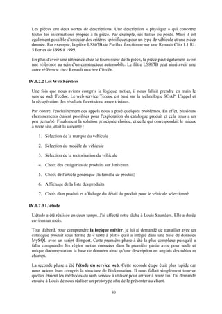 40
Les pièces ont deux sortes de descriptions. Une description « physique » qui concerne
toutes les informations propres à la pièce. Par exemple, ses tailles ou poids. Mais il est
également possible d'associer des critères spécifiques pour un type de véhicule et une pièce
donnée. Par exemple, la pièce LS867B de Purflux fonctionne sur une Renault Clio 1.1 RL
5 Portes de 1998 à 1999.
En plus d'avoir une référence chez le fournisseur de la pièce, la pièce peut également avoir
une référence au sein d'un constructeur automobile. Le filtre LS867B peut ainsi avoir une
autre référence chez Renault ou chez Citroën.
IV.1.2.2 Les Web Services
Une fois que nous avions compris la logique métier, il nous fallait prendre en main le
service web Tecdoc. Le web service Tecdoc est basé sur la technologie SOAP. L'appel et
la récupération des résultats furent donc assez triviaux.
Par contre, l'enchainement des appels nous a posé quelques problèmes. En effet, plusieurs
cheminements étaient possibles pour l'exploration du catalogue produit et cela nous a un
peu perturbé. Finalement la solution principale choisie, et celle qui correspondait le mieux
à notre site, était la suivante :
1. Sélection de la marque du véhicule
2. Sélection du modèle du véhicule
3. Sélection de la motorisation du véhicule
4. Choix des catégories de produits sur 3 niveaux
5. Choix de l'article générique (la famille de produit)
6. Affichage de la liste des produits
7. Choix d'un produit et affichage du détail du produit pour le véhicule sélectionné
IV.1.2.3 L’étude
L'étude a été réalisée en deux temps. J'ai affecté cette tâche à Louis Saunders. Elle a durée
environ un mois.
Tout d'abord, pour comprendre la logique métier, je lui ai demandé de travailler avec un
catalogue produit sous forme de « texte à plat » qu'il a intégré dans une base de données
MySQL avec un script d'import. Cette première phase à été la plus complexe puisqu'il a
fallu comprendre les règles métier énoncées dans la première partie avec pour seule et
unique documentation la base de données ainsi qu'une description en anglais des tables et
champs.
La seconde phase a été l'étude du service web. Cette seconde étape était plus rapide car
nous avions bien compris la structure de l'information. Il nous fallait simplement trouver
quelles étaient les méthodes du web service à utiliser pour arriver à notre fin. J'ai demandé
ensuite à Louis de nous réaliser un prototype afin de le présenter au client.
 