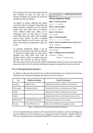 41
J'ai constaté que le web service était trop lent
pour l'utiliser tel quel. J'ai donc pris la
décision d'intégrer un système de cache des
résultats en base de données.
Au départ, je pensais effectuer des appels
successifs afin de récupérer l'ensemble des
pages (produits, catégories etc.) et n'utiliser
ensuite plus que notre base de données.
Cette solution n'était pas viable car le
traitement aurait été trop long et il nous
aurait fallut des mois entiers pour récupérer
toute la base Tecdoc. De plus, on perdait
ainsi tout l'intérêt du web service qui était
d'avoir des produits constamment à jour sur
le site.
Le principe finalement adopté a été de
stocker en cache dans notre base de données
le résultat de chaque appel au web service
pendant trois mois dans notre base de
données. Passé ce délai, la requête serait une
nouvelle fois envoyée au serveur Tecdoc.
De cette manière, j'avais trouvé une solution intermédiaire entre la version sans cache (trop
lente pour notre site) et la solution initialement imaginée (impossible à mettre en œuvre).
IV.1.2.4 Récapitulatif des interfaces
Le tableau ci-dessous dresse la liste des systèmes d'information avec lesquels nous devions
interfacer et les solutions techniques que nous avons mis en œuvre.
S.I. Solution technique Type de traitement
La poste Expeditor Inet Génération de fichier et upload serveur distant
Chronopost Chronopost Scrut Génération de fichier et upload serveur distant
Adipa - Génération de fichier et upload serveur distant
Cegid - Génération de fichier et download sur poste client
BNP Paribas ATOS SIPS (Mercanet) Execution d'un binaire sur le serveur
Tecdoc Tecdoc Webservices Web services SOAP et sauvegarde en base
Table 1 - Interactions avec les systèmes d'information des partenaires
Je n'ai volontairement pas intégré les SI suivants dans le mémoire, car leur interfaçage n'a
pas été réalisé pour la livraison du site, il s'agissait en fait d'évolutions : Paybox Payment
Services, logistique Doyen, plateforme SMS OVH, livraison en point Ici Relais – Exapaq.
Figure 32 - Prototype TecDoc
 
