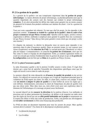 42
IV.2 La gestion de la qualité
La « gestion de la qualité » est une composante importante dans la gestion de projet
informatique. La nature abstraite du projet informatique, sa pluridisciplinarité ainsi que la
quantité importante des acteurs sont des facteurs qui rendent le projet informatique
complexe. Il est alors primordial de définir des règles pour garantir (ou au moins essayer
de garantir) la livraison d'un produit conforme aux attentes du client : c'est la « gestion de
la qualité ».
Tout ceci reste cependant très abstrait. En tant que chef de projet, j'ai du répondre à des
questions comme : Comment se traduit la « gestion de la qualité » dans le cadre d'un
projet e-commerce tel que Pièces Avenue.com ? Quelles sont les règles, actions à mener,
organisation à définir, méthodes à employer pour garantir la qualité d'un site e-commerce
tel que Pièces Avenue ? Que dois-je faire pour garantir à mon client que son projet va être
une réussite ?
Ce chapitre du mémoire va décrire la démarche mise en œuvre pour répondre à ces
questions dans le plan d’assurance qualité. Dans un premier temps, je vais exposer mon
retour d'expérience sur la rédaction du PAQ. Le second point que j'aborderais ici relève
plus de l'aspect « communication » et concerne la gestion des évènements, ainsi que les
flux entre le client et l'équipe de développement. Enfin, je souhaite également mettre en
avant un concept que j'estime fondamental dans la gestion de projet et qui est la gestion de
la configuration avant de finir par un bilan de la qualité sur Pièces Avenue.
IV.2.1 Le plan d’assurance qualité
Le plan d'assurance qualité a été le premier livrable soumis à notre client. Il s'agit d'un
dossier qui a pour but de spécifier l'ensemble des dispositions spécifiques ainsi que les
règles de travail à suivre dans le cadre du projet.
Le premier objectif de cette démarche est d'assurer la qualité du produit ou du service
fourni. Cet objectif est souvent mis en exergue car il s'agit de l'argument principal pour la
validation du PAQ auprès du client. En effet, le client doit y trouver son compte. Il doit
voir un intérêt à adopter le plan de qualité et à faire l'effort de suivre les règles qui y
sont définies. Généralement, convaincre le client de l'importance du plan de qualité n'est
pas une chose aisée. Mais dans mon cas, mon client avait aussi une expérience dans le
domaine de l'informatique et le message est passé assez facilement.
Le second objectif est de rassurer la direction de la maîtrise d'œuvre. Les méthodes et
processus mis en place permettent de formaliser, de définir et de respecter un cadre ainsi
que des règles de travail qui ont un effet positif indéniable sur le projet et notamment sur
le respect des délais et donc des coûts de production. Enfin, cela permet aux développeurs
de travailler sereinement et d'être ainsi beaucoup plus productifs.
Le PAQ est donc un document important pour tous les acteurs du projet. Mais quelles
sections doit-il contenir ? J'ai choisi de le décomposer en plusieurs parties :
• La démarche du projet
• Les livrables
 