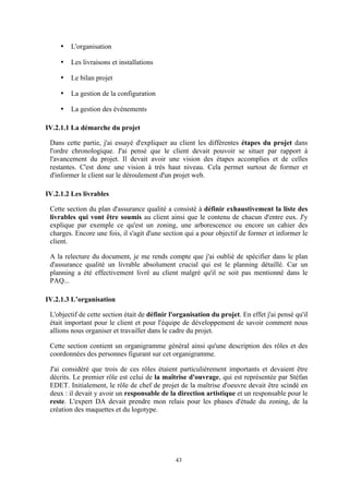 43
• L'organisation
• Les livraisons et installations
• Le bilan projet
• La gestion de la configuration
• La gestion des événements
IV.2.1.1 La démarche du projet
Dans cette partie, j'ai essayé d'expliquer au client les différentes étapes du projet dans
l'ordre chronologique. J'ai pensé que le client devait pouvoir se situer par rapport à
l'avancement du projet. Il devait avoir une vision des étapes accomplies et de celles
restantes. C'est donc une vision à très haut niveau. Cela permet surtout de former et
d'informer le client sur le déroulement d'un projet web.
IV.2.1.2 Les livrables
Cette section du plan d'assurance qualité a consisté à définir exhaustivement la liste des
livrables qui vont être soumis au client ainsi que le contenu de chacun d'entre eux. J'y
explique par exemple ce qu'est un zoning, une arborescence ou encore un cahier des
charges. Encore une fois, il s'agit d'une section qui a pour objectif de former et informer le
client.
A la relecture du document, je me rends compte que j'ai oublié de spécifier dans le plan
d'assurance qualité un livrable absolument crucial qui est le planning détaillé. Car un
planning a été effectivement livré au client malgré qu'il ne soit pas mentionné dans le
PAQ...
IV.2.1.3 L’organisation
L'objectif de cette section était de définir l'organisation du projet. En effet j'ai pensé qu'il
était important pour le client et pour l'équipe de développement de savoir comment nous
allions nous organiser et travailler dans le cadre du projet.
Cette section contient un organigramme général ainsi qu'une description des rôles et des
coordonnées des personnes figurant sur cet organigramme.
J'ai considéré que trois de ces rôles étaient particulièrement importants et devaient être
décrits. Le premier rôle est celui de la maîtrise d'ouvrage, qui est représentée par Stéfan
EDET. Initialement, le rôle de chef de projet de la maîtrise d'oeuvre devait être scindé en
deux : il devait y avoir un responsable de la direction artistique et un responsable pour le
reste. L'expert DA devait prendre mon relais pour les phases d'étude du zoning, de la
création des maquettes et du logotype.
 