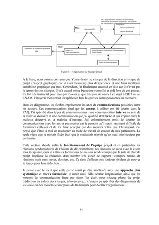 44
Figure 33 - Organisation de l'équipe projet
A la base, nous avions convenu que Yoann devait se charger de la direction artistique du
projet (l'aspect graphique) car il avait beaucoup plus d'expérience et une bien meilleure
sensibilité graphique que moi. Cependant, j'ai finalement endossé ce rôle car il n'avait pas
le temps de s'en charger. Il m'a quand même beaucoup conseillé et aidé lors de ces phases.
Ce fut très instructif pour moi qui n’avais eu que très peu de cours à ce sujet à l'IUT ou au
CNAM. J'étayerai mon retour d'expérience dans les parties correspondantes du mémoire.
Dans ce diagramme, les flèches représentent les axes de communications possibles entre
les acteurs. Ces communications ainsi que les canaux à utiliser ont été décrits dans le
PAQ. J'ai spécifié deux types de communications : une communication interne au sein de
la maîtrise d'oeuvre et une communication que j'ai qualifié d'externe et qui s'opère entre la
maîtrise d'oeuvre et la maîtrise d'ouvrage. J'ai volontairement omis de décrire les
communications avec les autres partenaires car je pensais qu'il serait vraiment difficile de
formaliser celles-ci et de les faire accepter par des sociétés telles que Chronopost. J'ai
pensé que c'était à moi de m'adapter au mode de travail de chacun de nos partenaires. La
seule règle que je m'étais fixée était que je souhaitais n'avoir qu'un seul interlocuteur par
partenaire.
Cette section aborde enfin le fonctionnement de l'équipe projet et en particulier les
réunions hebdomadaires de l'équipe de développement, les réunions de suivi avec le client
tous les quinze jours et enfin les formations. Je me suis rendu compte que le rôle de chef de
projet implique la rédaction d'un nombre très élevé de rapport : comptes rendus de
réunions mais aussi notes, dossiers, etc. Ce n'est d'ailleurs pas toujours évident de trouver
le temps pour leur rédaction...
Je pense avec le recul que cette partie aurait pu être améliorée avec une approche plus
systémique et mieux formalisée. Il aurait aussi fallu décrire l'organisation ainsi que les
moyens de communication étape par étape. En clair, pour chaque phase du projet
(rédaction du cahier des charges, arborescence,...) j'aurais pu spécifier des diagrammes de
use-case ou des modèles conceptuels de traitements pour décrire l'organisation...
 