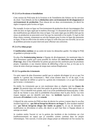 45
IV.2.1.4 Les livraisons et installations
Cette section du PAQ traite de la livraison et de l'installation des fichiers sur les serveurs
du client. Tout d'abord, j'ai fais la distinction entre environnement de développement et
environnement de production. Pour chacun de ces deux environnements, j'ai décrit les
règles à respecter pour la mise en ligne.
Par exemple, la mise en ligne sur l'environnement de production devait s'accompagner d'un
ordre de mise en ligne signé par la maîtrise d'ouvrage. Ce document devait contenir la liste
des modifications qui allaient être mise en ligne. Une autre règle que j'ai défini était que les
mises en production ne pouvaient avoir lieu que les mercredis et les jeudis. Il s'agit en fait
d'une clause courante, notamment au sein des banques pour la mise en ligne des paiements
en ligne. Il faut en effet éviter de mettre en ligne la veille d'un jour non travaillé, car en cas
de problème personne ne peut intervenir pour effectuer une correction.
IV.2.1.5 Le bilan projet
L'amélioration continue est au centre de toutes les démarches qualité. J'ai rédigé le PAQ
en gardant ce principe en tête.
En plus d'un brainstorming interne à l'équipe de développement, j'ai mentionné dans le
plan d'assurance qualité qu'il serait possible de réaliser des interviews avec la maitrise
d'ouvrage, dans le but d'identifier les points qui peuvent être améliorés pour les prochains
projets. Cependant, si une réunion interne de débriefing a bien eu lieu, je n'ai pas eu le
retour de notre client par manque de temps mais surtout d'implication.
IV.2.2 La gestion des évènements
Un autre aspect du plan d'assurance qualité que je souhaite développer ici est ce que l'on
appelle la « gestion des évènements ». Mais avant d'entrer dans le vif du sujet, il me
semble important de définir ce qu'est la « gestion des évènements » et ce que l'on entend
par le terme « évènement ».
En réalité, les évènements que je vais mentionner dans ce chapitre sont les risques du
projet. On pourrait donc tout aussi bien parler de gestion des risques. Mais quels sont ces
risques ? J'en ai identifié trois grands, mais il en existe probablement beaucoup plus. L'idée
était de me limiter à ceux dont la probabilité d'occurrence était la plus élevée. Les trois
risques majeurs que j'ai identifié sont donc : les incidents logiciels et matériels, les
demandes d'évolution et enfin, les retards.
L'objectif de cette section du PAQ est donc de décrire les actions à mener dans le cas d'un
incident logiciel (ex : que fait-on lorsqu'on découvre un bogue ?), d'un incident matériel
(ex : que fait-on lorsqu'un disque dur tombe en panne ?), en cas de demande de
modification ou d'évolution et enfin, elle décrit ce qu'il faut faire si l'équipe détecte et
anticipe un retard.
Je voudrais mettre l'accent ici sur la gestion des incidents et des évolutions car c'est
(malheureusement) un aspect que je considère comme commun dans les projets
informatiques. Très souvent, il existe pour chaque projet un référentiel où l'on recense les
 