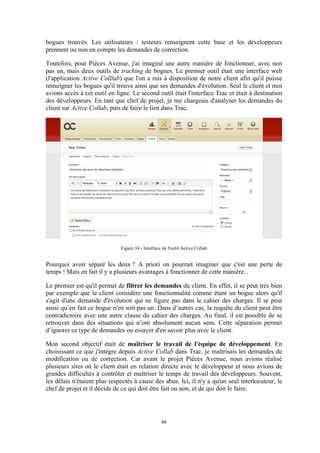 46
bogues trouvés. Les utilisateurs / testeurs renseignent cette base et les développeurs
prennent ou non en compte les demandes de correction.
Toutefois, pour Pièces Avenue, j'ai imaginé une autre manière de fonctionner, avec non
pas un, mais deux outils de tracking de bogues. Le premier outil était une interface web
(l'application Active Colllab) que l'on a mis à disposition de notre client afin qu'il puisse
renseigner les bogues qu'il trouve ainsi que ses demandes d'évolution. Seul le client et moi
avions accès à cet outil en ligne. Le second outil était l'interface Trac et était à destination
des développeurs. En tant que chef de projet, je me chargeais d'analyser les demandes du
client sur Active Collab, puis de faire le lien dans Trac.
Figure 34 - Interface de l'outil Active Collab
Pourquoi avoir séparé les deux ? A priori on pourrait imaginer que c'est une perte de
temps ! Mais en fait il y a plusieurs avantages à fonctionner de cette manière...
Le premier est qu'il permet de filtrer les demandes du client. En effet, il se peut très bien
par exemple que le client considère une fonctionnalité comme étant un bogue alors qu'il
s'agit d'une demande d'évolution qui ne figure pas dans le cahier des charges. Il se peut
aussi qu’en fait ce bogue n'en soit pas un. Dans d’autres cas, la requête du client peut être
contradictoire avec une autre clause du cahier des charges. Au final, il est possible de se
retrouver dans des situations qui n’ont absolument aucun sens. Cette séparation permet
d’ignorer ce type de demandes ou essayer d'en savoir plus avec le client.
Mon second objectif était de maîtriser le travail de l'équipe de développement. En
choisissant ce que j'intègre depuis Active Collab dans Trac, je maîtrisais les demandes de
modification ou de correction. Car avant le projet Pièces Avenue, nous avions réalisé
plusieurs sites où le client était en relation directe avec le développeur et nous avions de
grandes difficultés à contrôler et maîtriser le temps de travail des développeurs. Souvent,
les délais n'étaient plus respectés à cause des abus. Ici, il n'y a qu'un seul interlocuteur, le
chef de projet et il décide de ce qui doit être fait ou non, et de qui doit le faire.
 
