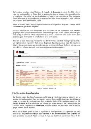 47
Le troisième avantage est qu'il permet de traduire la demande du client. En effet, celle-ci
n'est pas toujours claire et il faut donc la retranscrire dans un langage plus compréhensible
et proche de celui utilisé par les développeurs. L'idée ici est avant tout de faire gagner du
temps à l'équipe de développement en « déchiffrant » (le terme employé ici n'est vraiment
pas exagéré...) les demandes du client.
Enfin, le dernier aspect positif de cette séparation est de pouvoir proposer à chaque acteur
une interface qui lui est adaptée :
Active Collab est un outil intéressant pour le client car son ergonomie, son interface
graphique ainsi que ses fonctionnalités sont étudiés pour lui. Nous verrons d'ailleurs plus
loin qu'il y a certaines autres fonctionnalités d'Active Collab que nous avons utilisé pour
communiquer et travailler en collaboration avec notre client.
Trac est un outil beaucoup plus adapté aux développeurs. En effet, il intègre par exemple
un explorateur du repository Subversion du projet. Il permet aussi de créer des tickets ou
d'écrire des commentaires en rapport avec une révision spécifique. Enfin, il intègre aussi
un wiki, très utile par exemple pour communiquer entre développeurs.
Figure 35 - Interface de l'outil Trac
IV.2.3 La gestion de configuration
Le dernier aspect du plan d'assurance qualité que je vais traiter dans ce mémoire est la
gestion de configuration. Dans un premier temps, il me semble important de définir ce
qu'est la « gestion de configuration ». Puis je détaillerais les différents éléments qui ont fait
l'objet de cette activité ainsi que les raisons qui m'ont poussé à les choisir plutôt que
d'autres. Enfin j'exposerai les avantages de cette activité, en particulier dans le cas du
projet comme Pièces Avenue.
Mais tout d'abord, qu'est-ce que la « gestion de configuration » ? Le principe de cette
activité est de gérer l'historique des versions et des modifications d'un système. En
clair et adapté au projet Pièces Avenue il s'agit de mettre en œuvre des outils et des
 
