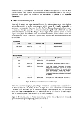 48
méthodes afin de pouvoir tracer l'ensemble des modifications apportés au site web. Mais
pas uniquement. Il me semblait évidemment nécessaire d'historier le code du site. Mais j'ai
également voulu garder un historique des documents du projet et des éléments
graphiques.
IV.2.3.1 Les documents du projet
Il est utile de garder une trace des modifications des documents du projet pour plusieurs
raisons. La première et la plus importante est qu'elle permet de résoudre les conflits en
remontant à la source des décisions. En effet, il m'était déjà arrivé qu'un client fasse preuve
de mauvaise foi (par exemple, en refusant d'admettre qu'il avait oublié telle ou telle
fonctionnalité dans le cahier des charges) et cela engendre des tensions qui ont un impact
négatif sur le projet. Je souhaitais avoir une sécurité à ce niveau, même si nous n'avons rien
vécu de tel avec Pièces Avenue car il y avait entre le client et le prestataire un vrai climat
de confiance.
Figure 36 - Historique des modifications du cahier des charges
Parmi les documents du projet, on distingue notamment les comptes rendus de réunions,
les notes et dossiers, les ordres de mise en ligne mais aussi l'ensemble des documents
« livrables » du projet tel que le cahier des charges, l'arborescence, etc. J'ai également
défini une règle de nommage pour ces documents afin de les classer et de les retrouver
plus facilement. Celle ci était composée de la manière suivante :
[type de document]_[date au format aaaa-mm-jj]_[version majeure]_[version mineure]_
[première lettre du prénom][nom].[extension du fichier]
 