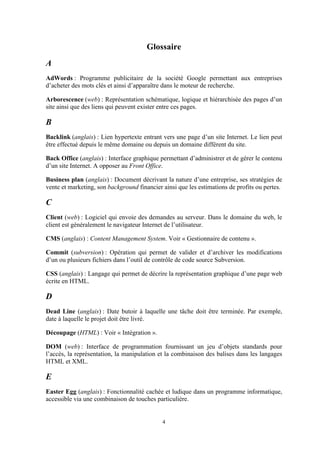 4
Glossaire
A
AdWords : Programme publicitaire de la société Google permettant aux entreprises
d’acheter des mots clés et ainsi d’apparaître dans le moteur de recherche.
Arborescence (web) : Représentation schématique, logique et hiérarchisée des pages d’un
site ainsi que des liens qui peuvent exister entre ces pages.
B
Backlink (anglais) : Lien hypertexte entrant vers une page d’un site Internet. Le lien peut
être effectué depuis le même domaine ou depuis un domaine différent du site.
Back Office (anglais) : Interface graphique permettant d’administrer et de gérer le contenu
d’un site Internet. A opposer au Front Office.
Business plan (anglais) : Document décrivant la nature d’une entreprise, ses stratégies de
vente et marketing, son background financier ainsi que les estimations de profits ou pertes.
C
Client (web) : Logiciel qui envoie des demandes au serveur. Dans le domaine du web, le
client est généralement le navigateur Internet de l’utilisateur.
CMS (anglais) : Content Management System. Voir « Gestionnaire de contenu ».
Commit (subversion) : Opération qui permet de valider et d’archiver les modifications
d’un ou plusieurs fichiers dans l’outil de contrôle de code source Subversion.
CSS (anglais) : Langage qui permet de décrire la représentation graphique d’une page web
écrite en HTML.
D
Dead Line (anglais) : Date butoir à laquelle une tâche doit être terminée. Par exemple,
date à laquelle le projet doit être livré.
Découpage (HTML) : Voir « Intégration ».
DOM (web) : Interface de programmation fournissant un jeu d’objets standards pour
l’accès, la représentation, la manipulation et la combinaison des balises dans les langages
HTML et XML.
E
Easter Egg (anglais) : Fonctionnalité cachée et ludique dans un programme informatique,
accessible via une combinaison de touches particulière.
 