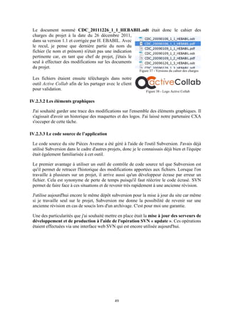 49
Le document nommé CDC_20111226_1_1_HEBABIL.odt était donc le cahier des
charges du projet à la date du 26 décembre 2011,
dans sa version 1.1 et corrigée par H. EBABIL. Avec
le recul, je pense que dernière partie du nom du
fichier (le nom et prénom) n'était pas une indication
pertinente car, en tant que chef de projet, j'étais le
seul à effectuer des modifications sur les documents
du projet.
Les fichiers étaient ensuite téléchargés dans notre
outil Active Collab afin de les partager avec le client
pour validation.
IV.2.3.2 Les éléments graphiques
J'ai souhaité garder une trace des modifications sur l'ensemble des éléments graphiques. Il
s'agissait d'avoir un historique des maquettes et des logos. J'ai laissé notre partenaire CXA
s'occuper de cette tâche.
IV.2.3.3 Le code source de l’application
Le code source du site Pièces Avenue a été géré à l'aide de l'outil Subversion. J'avais déjà
utilisé Subversion dans le cadre d'autres projets, donc je le connaissais déjà bien et l'équipe
était également familiarisée à cet outil.
Le premier avantage à utiliser un outil de contrôle de code source tel que Subversion est
qu'il permet de retracer l'historique des modifications apportées aux fichiers. Lorsque l'on
travaille à plusieurs sur un projet, il arrive aussi qu'un développeur écrase par erreur un
fichier. Cela est synonyme de perte de temps puisqu'il faut réécrire le code écrasé. SVN
permet de faire face à ces situations et de revenir très rapidement à une ancienne révision.
J'utilise aujourd'hui encore le même dépôt subversion pour la mise à jour du site car même
si je travaille seul sur le projet, Subversion me donne la possibilité de revenir sur une
ancienne révision en cas de soucis lors d'un archivage. C'est pour moi une garantie.
Une des particularités que j'ai souhaité mettre en place était la mise à jour des serveurs de
développement et de production à l'aide de l'opération SVN « update ». Ces opérations
étaient effectuées via une interface web SVN qui est encore utilisée aujourd'hui.
Figure 37 - Versions du cahier des charges
Figure 38 - Logo Active Collab
 