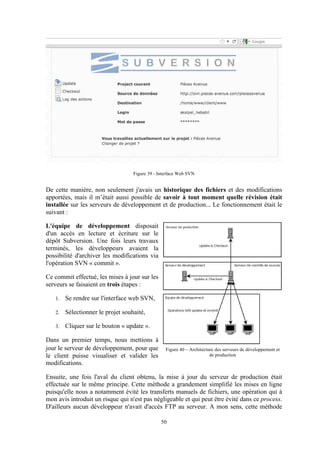 50
Figure 39 - Interface Web SVN
De cette manière, non seulement j'avais un historique des fichiers et des modifications
apportées, mais il m’était aussi possible de savoir à tout moment quelle révision était
installée sur les serveurs de développement et de production... Le fonctionnement était le
suivant :
L'équipe de développement disposait
d'un accès en lecture et écriture sur le
dépôt Subversion. Une fois leurs travaux
terminés, les développeurs avaient la
possibilité d'archiver les modifications via
l'opération SVN « commit ».
Ce commit effectué, les mises à jour sur les
serveurs se faisaient en trois étapes :
1. Se rendre sur l'interface web SVN,
2. Sélectionner le projet souhaité,
3. Cliquer sur le bouton « update ».
Dans un premier temps, nous mettions à
jour le serveur de développement, pour que
le client puisse visualiser et valider les
modifications.
Ensuite, une fois l'aval du client obtenu, la mise à jour du serveur de production était
effectuée sur le même principe. Cette méthode a grandement simplifié les mises en ligne
puisqu'elle nous a notamment évité les transferts manuels de fichiers, une opération qui à
mon avis introduit un risque qui n'est pas négligeable et qui peut être évité dans ce process.
D'ailleurs aucun développeur n'avait d'accès FTP au serveur. A mon sens, cette méthode
Figure 40 – Architecture des serveurs de développement et
de production
 