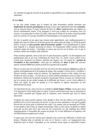 51
est vraiment un gage de sécurité et de qualité et aujourd'hui je ne souhaiterais pas travailler
autrement.
IV.2.4 Bilan
Je me suis rendu compte que le respect du plan d'assurance qualité nécessite une
implication de tous les participants du projet et que cette implication doit être constante,
tout au long du projet. Il s'agit vraiment de faire un effort supplémentaire par rapport au
travail normalement fourni. C'est pourquoi il n'est pas évident de convaincre tous les
acteurs, et en particulier le client. En effet, il faut que le PAQ soit le moins intrusif possible
pour lui, surtout s'il n'est pas sensibilisé à l'informatique et à la gestion de projet.
En fait, la qualité est un aspect que j'aurais aimé approfondir, mais malheureusement le
budget ainsi que les délais ne m'ont pas permis d'y passer plus de temps. Le PAQ du projet
Pièces Avenue est mon premier plan d'assurance qualité. C'est probablement la raison
pour laquelle il y manque beaucoup de choses. J'ai notamment oublié certains livrables,
certaines étapes du projet... Cependant, je pense que j'ai été sur la bonne voie et que le
contenu, même non complet, était cohérent.
D'une manière générale, nous avons suivi le plan d'assurance qualité. Les développeurs ont
parfaitement joué le jeu avec l'utilisation de l'outil Trac. Le client a aussi utilisé Active
Collab pour visualiser ses fichiers, spécifier des bogues, etc. Cet aspect de « gestion de
l'évolution et des corrections » ainsi que les méthodes de mises à jour des serveurs
étaient vraiment LES deux points positifs de la gestion de la qualité.
Mais je ne peux pas nier non plus qu'il me soit arrivé de faire quelques entorses au plan de
qualité, principalement dû à un manque de temps. Par exemple, il m'est arrivé « d'oublier »
d'écrire certains compte rendu de réunion. J'ai également envoyé et fait valider très peu
d'ordres de mise en ligne... Au lieu de ça, le client validait oralement la mise en ligne ou en
production. Parmi tous les projets auxquels j’ai participé, Pièces Avenue est vraiment celui
qui m’a permis de me rendre compte de la difficulté qu’il peut y avoir à faire adhérer le
client aux règles du plan de qualité et à lui imposer la rigueur nécessaire au bon
déroulement du projet.
Au lancement du site, nous n'avons eu à déplorer aucun bogue critique, aucun gros souci
et le lancement s'était réalisé dans le calme. Je pense sincèrement que sans ce document et
sans l'effort consentit par l'équipe pour le respecter, nous n'aurions pas vécu le même
lancement.
Comparé aux autres petites agences web, Skalpel a donc fait des efforts sur la qualité du
produit livré et sur les processus de travail. Ce qui est assez paradoxal, c'est que la qualité
devrait être un levier pour la réduction des coûts. Car comme cela est enseigné au CNAM,
la non-qualité a bel et bien un impact économique. Mais à court terme, la qualité se traduit
aussi par un prix plus élevé que celui de nos concurrents car elle implique des efforts
supplémentaires à l'ensemble des acteurs du projet. Et si cette différence est légitime, elle
est difficilement acceptée par le client.
Je pense que c'est une des raisons pour laquelle nous avions des difficultés à obtenir des
projets. D'autant plus en période de crise où le facteur « coût » est logiquement plus
important pour le client. Cependant, je n'ai vraiment aucun regret et aujourd'hui encore
 