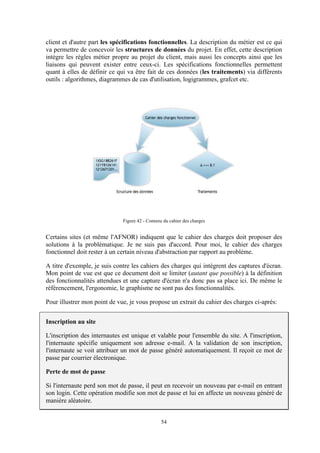 54
client et d'autre part les spécifications fonctionnelles. La description du métier est ce qui
va permettre de concevoir les structures de données du projet. En effet, cette description
intègre les règles métier propre au projet du client, mais aussi les concepts ainsi que les
liaisons qui peuvent exister entre ceux-ci. Les spécifications fonctionnelles permettent
quant à elles de définir ce qui va être fait de ces données (les traitements) via différents
outils : algorithmes, diagrammes de cas d'utilisation, logigrammes, grafcet etc.
Figure 42 - Contenu du cahier des charges
Certains sites (et même l'AFNOR) indiquent que le cahier des charges doit proposer des
solutions à la problématique. Je ne suis pas d'accord. Pour moi, le cahier des charges
fonctionnel doit rester à un certain niveau d'abstraction par rapport au problème.
A titre d'exemple, je suis contre les cahiers des charges qui intègrent des captures d'écran.
Mon point de vue est que ce document doit se limiter (autant que possible) à la définition
des fonctionnalités attendues et une capture d'écran n'a donc pas sa place ici. De même le
référencement, l'ergonomie, le graphisme ne sont pas des fonctionnalités.
Pour illustrer mon point de vue, je vous propose un extrait du cahier des charges ci-après:
Inscription au site
L'inscription des internautes est unique et valable pour l'ensemble du site. A l'inscription,
l'internaute spécifie uniquement son adresse e-mail. A la validation de son inscription,
l'internaute se voit attribuer un mot de passe généré automatiquement. Il reçoit ce mot de
passe par courrier électronique.
Perte de mot de passe
Si l'internaute perd son mot de passe, il peut en recevoir un nouveau par e-mail en entrant
son login. Cette opération modifie son mot de passe et lui en affecte un nouveau généré de
manière aléatoire.
 