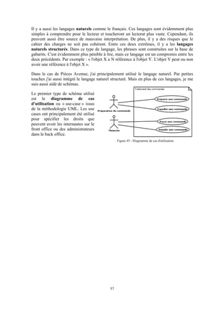 57
Il y a aussi les langages naturels comme le français. Ces langages sont évidemment plus
simples à comprendre pour le lecteur et toucheront un lectorat plus vaste. Cependant, ils
peuvent aussi être source de mauvaise interprétation. De plus, il y a des risques que le
cahier des charges ne soit pas cohérent. Entre ces deux extrêmes, il y a les langages
naturels structurés. Dans ce type de langage, les phrases sont construites sur la base de
gabarits. C'est évidemment plus pénible à lire, mais ce langage est un compromis entre les
deux précédents. Par exemple : « l'objet X a N référence à l'objet Y. L'objet Y peut ou non
avoir une référence à l'objet X ».
Dans le cas de Pièces Avenue, j'ai principalement utilisé le langage naturel. Par petites
touches j'ai aussi intégré le langage naturel structuré. Mais en plus de ces langages, je me
suis aussi aidé de schémas.
Le premier type de schéma utilisé
est le diagramme de cas
d'utilisation ou « use-case » issus
de la méthodologie UML. Les use
cases ont principalement été utilisé
pour spécifier les droits que
peuvent avoir les internautes sur le
front office ou des administrateurs
dans le back office.
Figure 45 - Diagramme de cas d'utilisation
 