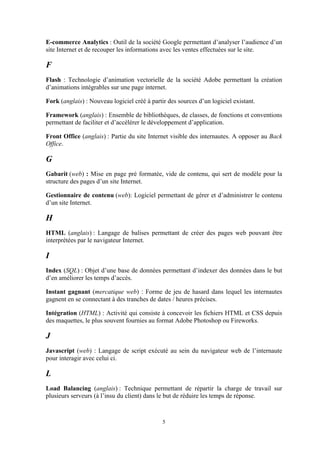 5
E-commerce Analytics : Outil de la société Google permettant d’analyser l’audience d’un
site Internet et de recouper les informations avec les ventes effectuées sur le site.
F
Flash : Technologie d’animation vectorielle de la société Adobe permettant la création
d’animations intégrables sur une page internet.
Fork (anglais) : Nouveau logiciel créé à partir des sources d’un logiciel existant.
Framework (anglais) : Ensemble de bibliothèques, de classes, de fonctions et conventions
permettant de faciliter et d’accélérer le développement d’application.
Front Office (anglais) : Partie du site Internet visible des internautes. A opposer au Back
Office.
G
Gabarit (web) : Mise en page pré formatée, vide de contenu, qui sert de modèle pour la
structure des pages d’un site Internet.
Gestionnaire de contenu (web): Logiciel permettant de gérer et d’administrer le contenu
d’un site Internet.
H
HTML (anglais) : Langage de balises permettant de créer des pages web pouvant être
interprétées par le navigateur Internet.
I
Index (SQL) : Objet d’une base de données permettant d’indexer des données dans le but
d’en améliorer les temps d’accès.
Instant gagnant (mercatique web) : Forme de jeu de hasard dans lequel les internautes
gagnent en se connectant à des tranches de dates / heures précises.
Intégration (HTML) : Activité qui consiste à concevoir les fichiers HTML et CSS depuis
des maquettes, le plus souvent fournies au format Adobe Photoshop ou Fireworks.
J
Javascript (web) : Langage de script exécuté au sein du navigateur web de l’internaute
pour interagir avec celui ci.
L
Load Balancing (anglais) : Technique permettant de répartir la charge de travail sur
plusieurs serveurs (à l’insu du client) dans le but de réduire les temps de réponse.
 