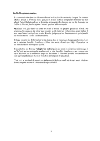 59
IV.3.2.3 La communication
La communication joue un rôle central dans la rédaction du cahier des charges. En tant que
chef de projet, la première chose que j'ai eu à faire a été de comprendre le métier de mon
client. Puis, il fallait analyser la demande, comprendre les besoins qui ont été formulés par
Stéfan et faire un feedback pour s'assurer que l'on a bien compris.
Quelques fois, j'ai même du aider le client à définir ses propres processus métier. Par
exemple, le processus de retour des produits a été étudié en collaboration avec Stéfan. Il
m'a tout d'abord expliqué son besoin. Ensuite, j'ai proposé un fonctionnement qui répond à
ce besoin et nous l'avons validé ensemble.
L'étape suivante est de formaliser et de décrire dans le cahier des charges ces besoins. Lors
de la rédaction du cahier des charges, il faut bien avoir à l'esprit que l'objectif principal est
de transmettre un message au lecteur.
L'essentiel ici est donc de s'adapter au lecteur pour que celui-ci comprenne ce message et
qu'il n'y ait aucune ambiguïté, quelque soit le plan du cahier des charges, son contenu, son
style d'écriture ou le nombre de pages du document. Il faut donc prendre en considération
son lectorat et faire des choix de rédaction en fonction de ce dernier.
Tout ceci a impliqué de nombreux échanges (téléphone, mail, etc.) mais aussi plusieurs
itérations pour arriver au cahier des charges définitif.
 