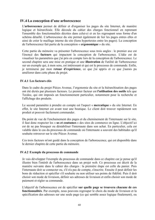 60
IV.4 La conception d’une arborescence
L'arborescence permet de définir et d'organiser les pages du site Internet, de manière
logique et hiérarchisée. Elle découle du cahier des charges fonctionnel en reprenant
l'ensemble des fonctionnalités décrites dans celui-ci et en les regroupant sous forme d'un
schéma détaillé. L'arborescence du site permet également de lier les pages entres elles et
ainsi de créer le maillage interne du site (liens hypertextes entre les pages). La conception
de l'arborescence fait partie de la conception « ergonomique » du site.
Cette partie du mémoire va présenter l'arborescence sous trois angles : le premier axe est
l'énoncé des facteurs qui impactent la conception de l'arborescence. L'idée est de
visualiser les paramètres que j'ai pris en compte lors de la conception de l'arborescence. Le
second chapitre sera une mise en pratique et une illustration de l'utilité de l'arborescence
sur un exemple qui, à mon sens, est intéressant et qui est le processus de commande. Enfin,
je terminerai par mon retour d'expérience, ce que j'ai appris et ce que j'aurais pu
améliorer dans cette phase du projet.
IV.4.1 Les facteurs clés
Dans le cadre du projet Pièces Avenue, l’ergonomie du site et la hiérarchisation des pages
ont été dictés par plusieurs facteurs. Le premier facteur est l'utilisation des outils tels que
Tecdoc, qui ont imposés un fonctionnement particulier, notamment pour la recherche et
l'affichage des produits.
Le second paramètre à prendre en compte est l'aspect « mercatique » du site Internet. En
effet, le site Internet est avant tout une boutique. Le client doit trouver rapidement son
produit et pouvoir facilement commander.
Du point de vue de l'enchainement des pages et du cheminement de l'internaute sur le site,
il faut donc respecter les « us et coutumes » des sites de commerce en ligne. L'objectif ici
est de ne pas brusquer ou déstabiliser l'internaute dans son achat. En particulier, cela est
valable dans le cas du processus de commande où l'internaute a souvent des habitudes qu'il
souhaite retrouver sur le site Pièces Avenue.
Ces trois facteurs m'ont guidé dans la conception de l'arborescence, qui est disponible dans
le dernier chapitre de cette partie du mémoire.
IV.4.2 Exemple du processus de commande
Je vais développer l'exemple du processus de commande dans ce chapitre car je pense qu'il
illustre bien l'intérêt de l'arborescence dans un projet web. Ce processus est décrit de la
manière suivante dans le cahier des charges : la première étape est celle du panier. Puis
l'internaute doit se connecter ou, s'il n'a pas de compte, s'inscrire. Ensuite il peut définir les
bons de réduction et spécifier s'il souhaite ou non utiliser ses points de fidélité. Puis il doit
choisir son mode de livraison, définir ses adresses de livraison et enfin choisir son mode de
paiement et régler sa commande.
L'objectif de l'arborescence est de spécifier sur quelle page se trouvera chacune de ces
fonctionnalités. Par exemple, nous pouvons regrouper le choix du mode de livraison et la
spécification des adresses sur une seule page (ce qui semble assez logique finalement), ou
 