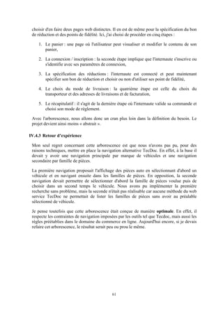 61
choisir d'en faire deux pages web distinctes. Il en est de même pour la spécification du bon
de réduction et des points de fidélité. Ici, j'ai choisi de procéder en cinq étapes :
1. Le panier : une page où l'utilisateur peut visualiser et modifier le contenu de son
panier,
2. La connexion / inscription : la seconde étape implique que l'internaute s'inscrive ou
s'identifie avec ses paramètres de connexion,
3. La spécification des réductions : l'internaute est connecté et peut maintenant
spécifier son bon de réduction et choisir ou non d'utiliser ses point de fidélité,
4. Le choix du mode de livraison : la quatrième étape est celle du choix du
transporteur et des adresses de livraisons et de facturation,
5. Le récapitulatif : il s'agit de la dernière étape où l'internaute valide sa commande et
choisi son mode de règlement.
Avec l'arborescence, nous allons donc un cran plus loin dans la définition du besoin. Le
projet devient ainsi moins « abstrait ».
IV.4.3 Retour d’expérience
Mon seul regret concernant cette arborescence est que nous n'avons pas pu, pour des
raisons techniques, mettre en place la navigation alternative TecDoc. En effet, à la base il
devait y avoir une navigation principale par marque de véhicules et une navigation
secondaire par famille de pièces.
La première navigation proposait l'affichage des pièces auto en sélectionnant d'abord un
véhicule et en navigant ensuite dans les familles de pièces. En opposition, la seconde
navigation devait permettre de sélectionner d'abord la famille de pièces voulue puis de
choisir dans un second temps le véhicule. Nous avons pu implémenter la première
recherche sans problème, mais la seconde n'était pas réalisable car aucune méthode du web
service TecDoc ne permettait de lister les familles de pièces sans avoir au préalable
sélectionné de véhicule.
Je pense toutefois que cette arborescence était conçue de manière optimale. En effet, il
respecte les contraintes de navigation imposées par les outils tel que Tecdoc, mais aussi les
règles préétablies dans le domaine du commerce en ligne. Aujourd'hui encore, si je devais
refaire cet arborescence, le résultat serait peu ou prou le même.
 