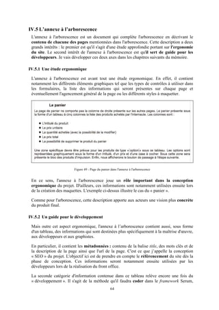 64
IV.5 L’annexe à l’arborescence
L'annexe à l'arborescence est un document qui complète l'arborescence en décrivant le
contenu de chacune des pages mentionnées dans l'arborescence. Cette description a deux
grands intérêts : le premier est qu'il s'agit d'une étude approfondie portant sur l'ergonomie
du site. Le second intérêt de l'annexe à l'arborescence est qu'il sert de guide pour les
développeurs. Je vais développer ces deux axes dans les chapitres suivants du mémoire.
IV.5.1 Une étude ergonomique
L'annexe à l'arborescence est avant tout une étude ergonomique. En effet, il contient
notamment les différents éléments graphiques tel que les types de contrôles à utiliser dans
les formulaires, la liste des informations qui seront présentes sur chaque page et
éventuellement l'agencement général de la page ou les différents styles à maquetter.
Figure 49 - Page du panier dans l'annexe à l'arborescence
En ce sens, l'annexe à l'arborescence joue un rôle important dans la conception
ergonomique du projet. D'ailleurs, ces informations sont notamment utilisées ensuite lors
de la création des maquettes. L'exemple ci-dessus illustre le cas du « panier ».
Comme pour l'arborescence, cette description apporte aux acteurs une vision plus concrète
du produit final.
IV.5.2 Un guide pour le développement
Mais outre cet aspect ergonomique, l'annexe à l’arborescence contient aussi, sous forme
d'un tableau, des informations qui sont destinées plus spécifiquement à la maîtrise d'œuvre,
aux développeurs et aux graphistes.
En particulier, il contient les métadonnées : contenu de la balise title, des mots clés et de
la description de la page ainsi que l'url de la page. C'est ce que j’appelle la conception
« SEO » du projet. L'objectif ici est de prendre en compte le référencement du site dès la
phase de conception. Ces informations seront notamment ensuite utilisées par les
développeurs lors de la réalisation du front office.
La seconde catégorie d'information contenue dans ce tableau relève encore une fois du
« développement ». Il s'agit de la méthode qu'il faudra coder dans le framework Serum,
 