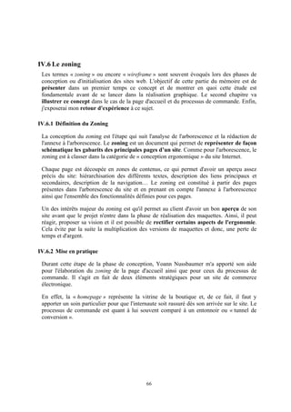 66
IV.6 Le zoning
Les termes « zoning » ou encore « wireframe » sont souvent évoqués lors des phases de
conception ou d'initialisation des sites web. L'objectif de cette partie du mémoire est de
présenter dans un premier temps ce concept et de montrer en quoi cette étude est
fondamentale avant de se lancer dans la réalisation graphique. Le second chapitre va
illustrer ce concept dans le cas de la page d'accueil et du processus de commande. Enfin,
j'exposerai mon retour d'expérience à ce sujet.
IV.6.1 Définition du Zoning
La conception du zoning est l'étape qui suit l'analyse de l'arborescence et la rédaction de
l'annexe à l'arborescence. Le zoning est un document qui permet de représenter de façon
schématique les gabarits des principales pages d’un site. Comme pour l'arborescence, le
zoning est à classer dans la catégorie de « conception ergonomique » du site Internet.
Chaque page est découpée en zones de contenus, ce qui permet d'avoir un aperçu assez
précis du site: hiérarchisation des différents textes, description des liens principaux et
secondaires, description de la navigation… Le zoning est constitué à partir des pages
présentes dans l'arborescence du site et en prenant en compte l'annexe à l'arborescence
ainsi que l'ensemble des fonctionnalités définies pour ces pages.
Un des intérêts majeur du zoning est qu'il permet au client d'avoir un bon aperçu de son
site avant que le projet n'entre dans la phase de réalisation des maquettes. Ainsi, il peut
réagir, proposer sa vision et il est possible de rectifier certains aspects de l'ergonomie.
Cela évite par la suite la multiplication des versions de maquettes et donc, une perte de
temps et d'argent.
IV.6.2 Mise en pratique
Durant cette étape de la phase de conception, Yoann Nussbaumer m'a apporté son aide
pour l'élaboration du zoning de la page d'accueil ainsi que pour ceux du processus de
commande. Il s'agit en fait de deux éléments stratégiques pour un site de commerce
électronique.
En effet, la « homepage » représente la vitrine de la boutique et, de ce fait, il faut y
apporter un soin particulier pour que l'internaute soit rassuré dès son arrivée sur le site. Le
processus de commande est quant à lui souvent comparé à un entonnoir ou « tunnel de
conversion ».
 