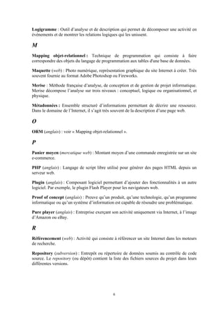 6
Logigramme : Outil d’analyse et de description qui permet de décomposer une activité en
évènements et de montrer les relations logiques qui les unissent.
M
Mapping objet-relationnel : Technique de programmation qui consiste à faire
correspondre des objets du langage de programmation aux tables d'une base de données.
Maquette (web) : Photo numérique, représentation graphique du site Internet à créer. Très
souvent fournie au format Adobe Photoshop ou Fireworks.
Merise : Méthode française d’analyse, de conception et de gestion de projet informatique.
Merise décompose l’analyse sur trois niveaux : conceptuel, logique ou organisationnel, et
physique.
Métadonnées : Ensemble structuré d’informations permettant de décrire une ressource.
Dans le domaine de l’Internet, il s’agit très souvent de la description d’une page web.
O
ORM (anglais) : voir « Mapping objet-relationnel ».
P
Panier moyen (mercatique web) : Montant moyen d’une commande enregistrée sur un site
e-commerce.
PHP (anglais) : Langage de script libre utilisé pour générer des pages HTML depuis un
serveur web.
Plugin (anglais) : Composant logiciel permettant d’ajouter des fonctionnalités à un autre
logiciel. Par exemple, le plugin Flash Player pour les navigateurs web.
Proof of concept (anglais) : Preuve qu’un produit, qu’une technologie, qu’un programme
informatique ou qu’un système d’information est capable de résoudre une problématique.
Pure player (anglais) : Entreprise exerçant son activité uniquement via Internet, à l’image
d’Amazon ou eBay.
R
Référencement (web) : Activité qui consiste à référencer un site Internet dans les moteurs
de recherche.
Repository (subversion) : Entrepôt ou répertoire de données soumis au contrôle de code
source. Le repository (ou dépôt) contient la liste des fichiers sources du projet dans leurs
différentes versions.
 