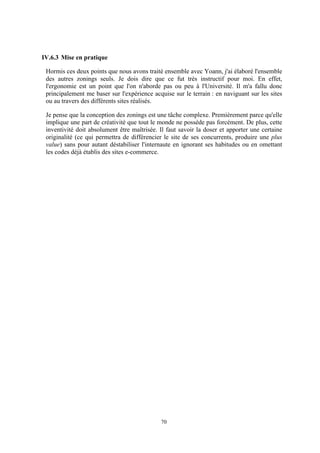70
IV.6.3 Mise en pratique
Hormis ces deux points que nous avons traité ensemble avec Yoann, j'ai élaboré l'ensemble
des autres zonings seuls. Je dois dire que ce fut très instructif pour moi. En effet,
l'ergonomie est un point que l'on n'aborde pas ou peu à l'Université. Il m'a fallu donc
principalement me baser sur l'expérience acquise sur le terrain : en naviguant sur les sites
ou au travers des différents sites réalisés.
Je pense que la conception des zonings est une tâche complexe. Premièrement parce qu'elle
implique une part de créativité que tout le monde ne possède pas forcément. De plus, cette
inventivité doit absolument être maîtrisée. Il faut savoir la doser et apporter une certaine
originalité (ce qui permettra de différencier le site de ses concurrents, produire une plus
value) sans pour autant déstabiliser l'internaute en ignorant ses habitudes ou en omettant
les codes déjà établis des sites e-commerce.
 