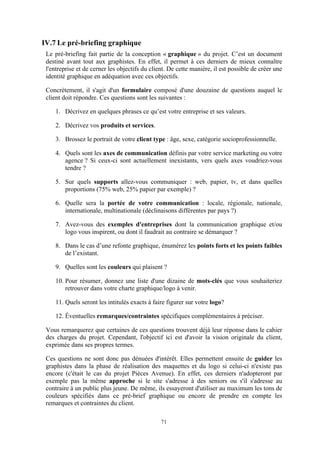 71
IV.7 Le pré-briefing graphique
Le pré-briefing fait partie de la conception « graphique » du projet. C’est un document
destiné avant tout aux graphistes. En effet, il permet à ces derniers de mieux connaître
l'entreprise et de cerner les objectifs du client. De cette manière, il est possible de créer une
identité graphique en adéquation avec ces objectifs.
Concrètement, il s'agit d'un formulaire composé d'une douzaine de questions auquel le
client doit répondre. Ces questions sont les suivantes :
1. Décrivez en quelques phrases ce qu’est votre entreprise et ses valeurs.
2. Décrivez vos produits et services.
3. Brossez le portrait de votre client type : âge, sexe, catégorie socioprofessionnelle.
4. Quels sont les axes de communication définis par votre service marketing ou votre
agence ? Si ceux-ci sont actuellement inexistants, vers quels axes voudriez-vous
tendre ?
5. Sur quels supports allez-vous communiquer : web, papier, tv, et dans quelles
proportions (75% web, 25% papier par exemple) ?
6. Quelle sera la portée de votre communication : locale, régionale, nationale,
internationale, multinationale (déclinaisons différentes par pays ?)
7. Avez-vous des exemples d'entreprises dont la communication graphique et/ou
logo vous inspirent, ou dont il faudrait au contraire se démarquer ?
8. Dans le cas d’une refonte graphique, énumérez les points forts et les points faibles
de l’existant.
9. Quelles sont les couleurs qui plaisent ?
10. Pour résumer, donnez une liste d'une dizaine de mots-clés que vous souhaiteriez
retrouver dans votre charte graphique/logo à venir.
11. Quels seront les intitulés exacts à faire figurer sur votre logo?
12. Éventuelles remarques/contraintes spécifiques complémentaires à préciser.
Vous remarquerez que certaines de ces questions trouvent déjà leur réponse dans le cahier
des charges du projet. Cependant, l'objectif ici est d'avoir la vision originale du client,
exprimée dans ses propres termes.
Ces questions ne sont donc pas dénuées d'intérêt. Elles permettent ensuite de guider les
graphistes dans la phase de réalisation des maquettes et du logo si celui-ci n'existe pas
encore (c'était le cas du projet Pièces Avenue). En effet, ces derniers n'adopteront par
exemple pas la même approche si le site s'adresse à des seniors ou s'il s'adresse au
contraire à un public plus jeune. De même, ils essayeront d'utiliser au maximum les tons de
couleurs spécifiés dans ce pré-brief graphique ou encore de prendre en compte les
remarques et contraintes du client.
 