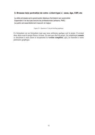 72
Figure 53 - Question n°3 du pré-briefing graphique
Ce formulaire est un formulaire type que nous utilisions quelque soit le projet. Il existait
donc déjà avant le projet Pièces Avenue. En tant que chef de projet, j'ai simplement soumis
ce document à mon client et réceptionné la version complétée, que j’ai transféré à notre
partenaire graphique.
 