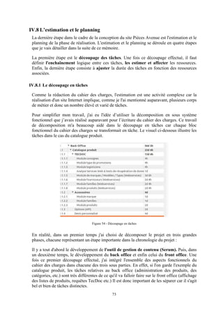 73
IV.8 L’estimation et le planning
La dernière étape dans le cadre de la conception du site Pièces Avenue est l'estimation et le
planning de la phase de réalisation. L'estimation et le planning se déroule en quatre étapes
que je vais détailler dans la suite de ce mémoire.
La première étape est le découpage des tâches. Une fois ce découpage effectué, il faut
définir l'enchaînement logique entre ces tâches, les estimer et affecter les ressources.
Enfin, la dernière étape consiste à ajuster la durée des tâches en fonction des ressources
associées.
IV.8.1 Le découpage en tâches
Comme la rédaction du cahier des charges, l'estimation est une activité complexe car la
réalisation d'un site Internet implique, comme je l'ai mentionné auparavant, plusieurs corps
de métier et donc un nombre élevé et varié de tâches.
Pour simplifier mon travail, j'ai eu l'idée d’utiliser la décomposition en sous système
fonctionnel que j’avais réalisé auparavant pour l’écriture du cahier des charges. Ce travail
de décomposition m'a beaucoup aidé dans le découpage en tâches car chaque bloc
fonctionnel du cahier des charges se transformait en tâche. Le visuel ci-dessous illustre les
tâches dans le cas du catalogue produit.
Figure 54 - Découpage en tâches
En réalité, dans un premier temps j'ai choisi de décomposer le projet en trois grandes
phases, chacune représentant un étape importante dans la chronologie du projet :
Il y a tout d'abord le développement de l'outil de gestion de contenu (Serum). Puis, dans
un deuxième temps, le développement du back office et enfin celui du front office. Une
fois ce premier découpage effectué, j'ai intégré l'ensemble des aspects fonctionnels du
cahier des charges dans chacune des trois sous parties. En effet, si l'on garde l'exemple du
catalogue produit, les tâches relatives au back office (administration des produits, des
catégories, etc.) sont très différentes de ce qu'il va falloir faire sur le front office (affichage
des listes de produits, requêtes TecDoc etc.) Il est donc important de les séparer car il s'agit
bel et bien de tâches distinctes.
 