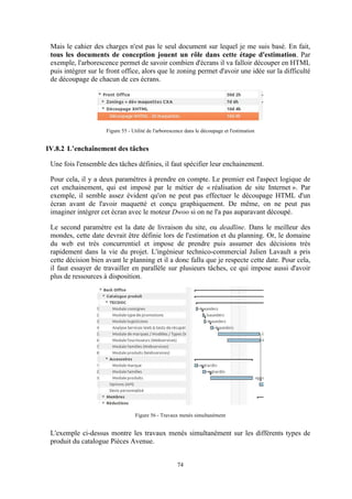 74
Mais le cahier des charges n'est pas le seul document sur lequel je me suis basé. En fait,
tous les documents de conception jouent un rôle dans cette étape d'estimation. Par
exemple, l'arborescence permet de savoir combien d'écrans il va falloir découper en HTML
puis intégrer sur le front office, alors que le zoning permet d'avoir une idée sur la difficulté
de découpage de chacun de ces écrans.
Figure 55 - Utilité de l'arborescence dans le découpage et l'estimation
IV.8.2 L’enchaînement des tâches
Une fois l'ensemble des tâches définies, il faut spécifier leur enchainement.
Pour cela, il y a deux paramètres à prendre en compte. Le premier est l'aspect logique de
cet enchainement, qui est imposé par le métier de « réalisation de site Internet ». Par
exemple, il semble assez évident qu'on ne peut pas effectuer le découpage HTML d'un
écran avant de l'avoir maquetté et conçu graphiquement. De même, on ne peut pas
imaginer intégrer cet écran avec le moteur Dwoo si on ne l'a pas auparavant découpé.
Le second paramètre est la date de livraison du site, ou deadline. Dans le meilleur des
mondes, cette date devrait être définie lors de l'estimation et du planning. Or, le domaine
du web est très concurrentiel et impose de prendre puis assumer des décisions très
rapidement dans la vie du projet. L'ingénieur technico-commercial Julien Lavault a pris
cette décision bien avant le planning et il a donc fallu que je respecte cette date. Pour cela,
il faut essayer de travailler en parallèle sur plusieurs tâches, ce qui impose aussi d'avoir
plus de ressources à disposition.
Figure 56 - Travaux menés simultanément
L'exemple ci-dessus montre les travaux menés simultanément sur les différents types de
produit du catalogue Pièces Avenue.
 