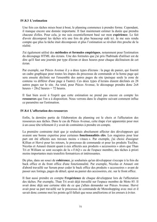 75
IV.8.3 L’estimation
Une fois ces tâches mises bout à bout, le planning commence à prendre forme. Cependant,
il manque encore une donnée importante. Il faut maintenant estimer la durée que prendra
chacune d'elles. Pour cela, je me suis essentiellement basé sur mon expérience. Le fait
d'avoir décomposé les tâches m'a une fois de plus beaucoup aidé ici. Je me suis rendu
compte que plus la tâche était décomposée et plus l’estimation se révélait être proche de la
réalité.
J'ai également utilisé des méthodes et formules empiriques, notamment pour l'estimation
du découpage HTML des écrans. Une des formules que j'ai pris l'habitude d'utiliser est de
dire qu'il faut une journée par type d'écran et deux heures pour chaque déclinaison de cet
écran.
Par exemple, sur Pièces Avenue il y a deux types d'écrans : la page de panier, qui fournit
un cadre graphique pour toutes les étapes du processus de commande et la home page qui
sera ensuite déclinée sur l'ensemble des autres pages du site (puisque seule la zone de
contenu va différer d'une page à l'autre). Ces deux types d’écrans étaient déclinés en 28
autres pages sur le site. Au total, pour Pièces Avenue, le découpage prendra donc 2x8
heures + 28x2 heures = 72 heures.
Il faut bien avoir à l'esprit que cette estimation ne prend pas encore en compte les
ressources que l'on a à disposition. Nous verrons dans le chapitre suivant comment influe
ce paramètre sur l'estimation.
IV.8.4 L’affectation des ressources
Enfin, la dernière partie de l'élaboration du planning est le choix et l'affectation des
ressources aux tâches. Dans le cas de Pièces Avenue, cette étape s'est apparentée pour moi
à un casse tête tellement il y avait de contraintes à prendre en compte.
La première contrainte était que je souhaitais absolument affecter des développeurs qui
avaient une bonne expertise pour certaines fonctionnalités clés. Les stagiaires pour leur
part ont été affectés aux travaux moins « vitaux ». Par exemple, j'ai choisi d'assigner
Killian et Hervé pour les retours, le processus de commande et pour les produits TecDoc.
Nicolas et Amauri étaient quant à eux affectés aux produits « accessoires » alors que Than
Tri et William se sont occupés de la « FAQ » ou de l'espace membre, des tâches à priori
moins importantes mais toutefois formatrices et intéressantes.
De plus, dans un souci de cohérence, je souhaitais qu'un développeur s'occupe à la fois du
back office et du front office d'une fonctionnalité. Par exemple, Nicolas et Amauri ont
d'abord travaillé sur Serum pour coder le back office des produits « accessoires » avant de
passer aux listings, pages de détail, ajout au panier des accessoires, etc. sur le front office.
Il faut aussi prendre en compte l'expérience de chaque développeur lors de l'affectation
des tâches. Par exemple, Than Tri avait déjà travaillé sur l'espace membre de Moto 85. Il
avait donc déjà une certaine idée de ce que j'allais demander sur Pièces Avenue. Hervé
avait pour sa part travaillé sur le processus de commande de Motoshopping avec moi et il
savait donc comme moi les points qu'il fallait que nous améliorions et les erreurs à éviter.
 