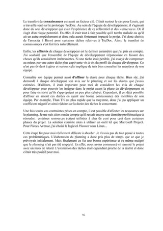 76
Le transfert de connaissances est aussi un facteur clé. C'était surtout le cas pour Louis, qui
a travaillé seul sur le prototype TecDoc. Au sein de l'équipe de développement, il s'agissait
donc du seul développeur qui avait l'expérience de ce référentiel et des webservices. Or il
s'agit d'un risque potentiel. En effet, il était tout à fait possible qu'il tombe malade ou qu'il
ait un autre empêchement et donc cela aurait fortement impacté le projet. J'ai donc choisis
de l'associer à Hervé pour certaines tâches relatives à TecDoc. Ainsi, le transfert de
connaissances s'est fait très naturellement.
Enfin, les affinités de chaque développeur est le dernier paramètre que j'ai pris en compte.
J'ai souhaité que l'ensemble de l'équipe de développement s'épanouisse en faisant des
choses qu'ils considèrent intéressantes. Si une tâche était pénible, j'ai essayé de compenser
au mieux par une autre tâche plus captivante vis à vis du profil de chaque développeur. Ce
n'est pas évident à gérer et surtout cela implique de très bien connaître les membres de son
équipe.
Connaître son équipe permet aussi d'affiner la durée pour chaque tâche. Bien sûr, j'ai
demandé à chaque développeur son avis sur le planning et sur les durées que j'avais
estimées. D'ailleurs, il était important pour moi de considérer les avis de chaque
développeur pour pouvoir les intégrer dans le projet avant la phase de développement et
pour faire en sorte qu'ils s'approprient un peu plus celui-ci. Cependant, il est déjà possible
d'affiner en amont ces durées en ayant une bonne connaissance des membres de son
équipe. Par exemple, Than Tri est plus rapide que la moyenne, donc j'ai pu appliquer un
coefficient négatif et ainsi réduire sur la durée des tâches le concernant.
Une fois toutes ces contraintes prises en compte, il est possible d'affecter les ressources sur
le planning. Je me suis alors rendu compte qu'il restait encore une dernière problématique à
résoudre : certaines ressources étaient utilisées à plus de cent pour cent dans certaines
phases du projet. La solution consiste alors à utiliser un outil tel que Microsoft Project.
Pour Pièces Avenue, j'ai choisi le logiciel Planner sous Linux...
Cette étape fut pour moi réellement délicate à aborder. Je n'avais pas du tout pensé à toutes
ces problématiques. L'élaboration du planning a donc pris plus de temps que ce que je
prévoyais initialement. Mais finalement ce fut une bonne expérience et ce même malgré
que le planning n’ait pas été respecté. En effet, nous avons commencé et terminé le projet
avec un mois de retard. L'estimation des tâches était cependant proche de la réalité et donc
c'était très positif pour moi.
 