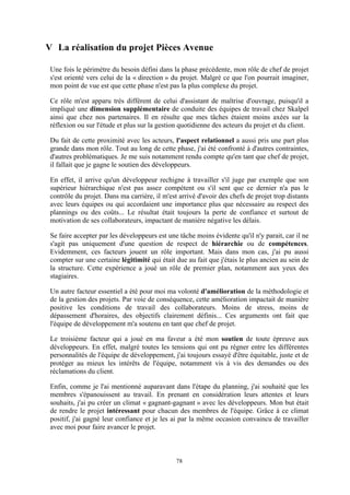 78
V La réalisation du projet Pièces Avenue
Une fois le périmètre du besoin défini dans la phase précédente, mon rôle de chef de projet
s'est orienté vers celui de la « direction » du projet. Malgré ce que l'on pourrait imaginer,
mon point de vue est que cette phase n'est pas la plus complexe du projet.
Ce rôle m'est apparu très différent de celui d'assistant de maîtrise d'ouvrage, puisqu'il a
impliqué une dimension supplémentaire de conduite des équipes de travail chez Skalpel
ainsi que chez nos partenaires. Il en résulte que mes tâches étaient moins axées sur la
réflexion ou sur l'étude et plus sur la gestion quotidienne des acteurs du projet et du client.
Du fait de cette proximité avec les acteurs, l'aspect relationnel a aussi pris une part plus
grande dans mon rôle. Tout au long de cette phase, j'ai été confronté à d'autres contraintes,
d'autres problématiques. Je me suis notamment rendu compte qu'en tant que chef de projet,
il fallait que je gagne le soutien des développeurs.
En effet, il arrive qu'un développeur rechigne à travailler s'il juge par exemple que son
supérieur hiérarchique n'est pas assez compétent ou s'il sent que ce dernier n'a pas le
contrôle du projet. Dans ma carrière, il m'est arrivé d'avoir des chefs de projet trop distants
avec leurs équipes ou qui accordaient une importance plus que nécessaire au respect des
plannings ou des coûts... Le résultat était toujours la perte de confiance et surtout de
motivation de ses collaborateurs, impactant de manière négative les délais.
Se faire accepter par les développeurs est une tâche moins évidente qu'il n'y parait, car il ne
s'agit pas uniquement d'une question de respect de hiérarchie ou de compétences.
Evidemment, ces facteurs jouent un rôle important. Mais dans mon cas, j'ai pu aussi
compter sur une certaine légitimité qui était due au fait que j'étais le plus ancien au sein de
la structure. Cette expérience a joué un rôle de premier plan, notamment aux yeux des
stagiaires.
Un autre facteur essentiel a été pour moi ma volonté d'amélioration de la méthodologie et
de la gestion des projets. Par voie de conséquence, cette amélioration impactait de manière
positive les conditions de travail des collaborateurs. Moins de stress, moins de
dépassement d'horaires, des objectifs clairement définis... Ces arguments ont fait que
l'équipe de développement m'a soutenu en tant que chef de projet.
Le troisième facteur qui a joué en ma faveur a été mon soutien de toute épreuve aux
développeurs. En effet, malgré toutes les tensions qui ont pu régner entre les différentes
personnalités de l'équipe de développement, j'ai toujours essayé d'être équitable, juste et de
protéger au mieux les intérêts de l'équipe, notamment vis à vis des demandes ou des
réclamations du client.
Enfin, comme je l'ai mentionné auparavant dans l'étape du planning, j'ai souhaité que les
membres s'épanouissent au travail. En prenant en considération leurs attentes et leurs
souhaits, j'ai pu créer un climat « gagnant-gagnant » avec les développeurs. Mon but était
de rendre le projet intéressant pour chacun des membres de l'équipe. Grâce à ce climat
positif, j'ai gagné leur confiance et je les ai par la même occasion convaincu de travailler
avec moi pour faire avancer le projet.
 