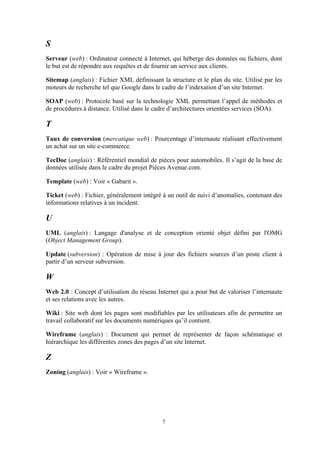 7
S
Serveur (web) : Ordinateur connecté à Internet, qui héberge des données ou fichiers, dont
le but est de répondre aux requêtes et de fournir un service aux clients.
Sitemap (anglais) : Fichier XML définissant la structure et le plan du site. Utilisé par les
moteurs de recherche tel que Google dans le cadre de l’indexation d’un site Internet.
SOAP (web) : Protocole basé sur la technologie XML permettant l’appel de méthodes et
de procédures à distance. Utilisé dans le cadre d’architectures orientées services (SOA).
T
Taux de conversion (mercatique web) : Pourcentage d’internaute réalisant effectivement
un achat sur un site e-commerce.
TecDoc (anglais) : Référentiel mondial de pièces pour automobiles. Il s’agit de la base de
données utilisée dans le cadre du projet Pièces Avenue.com.
Template (web) : Voir « Gabarit ».
Ticket (web) : Fichier, généralement intégré à un outil de suivi d’anomalies, contenant des
informations relatives à un incident.
U
UML (anglais) : Langage d'analyse et de conception orienté objet défini par l'OMG
(Object Management Group).
Update (subversion) : Opération de mise à jour des fichiers sources d’un poste client à
partir d’un serveur subversion.
W
Web 2.0 : Concept d’utilisation du réseau Internet qui a pour but de valoriser l’internaute
et ses relations avec les autres.
Wiki : Site web dont les pages sont modifiables par les utilisateurs afin de permettre un
travail collaboratif sur les documents numériques qu’il contient.
Wireframe (anglais) : Document qui permet de représenter de façon schématique et
hiérarchique les différentes zones des pages d’un site Internet.
Z
Zoning (anglais) : Voir « Wireframe ».
 