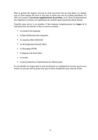 79
Mais la gestion des équipes n'est pas la seule nouveauté lors de cette phase. La relation
avec le client change elle aussi et n'est plus la même que lors de la phase précédente. En
effet, j'ai ressenti ici un niveau supplémentaire de pression, car le client est généralement
très impatient et souhaite voir rapidement des résultats après la première phase d'étude.
Toutefois pour arriver à ces résultats, il faut respecter scrupuleusement les étapes de la
réalisation d'un site Internet. Celles-ci sont les suivantes :
• La création d'un logotype
• L'étape d'élaboration des maquettes
• Le mapping objet-relationnel
• Le développement du back office
• Le découpage HTML
• L'intégration du front office
• La recette
• La post production et l'optimisation du référencement
Je vais détailler ces étapes dans la suite du mémoire, en expliquant les travaux que j'ai eu à
réaliser en tant que chef de projet ainsi que le retour d'expérience pour chacune d'elles.
 