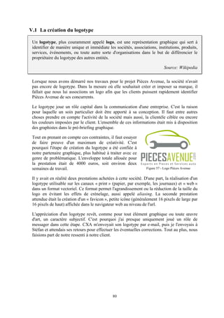 80
V.1 La création du logotype
Un logotype, plus couramment appelé logo, est une représentation graphique qui sert à
identifier de manière unique et immédiate les sociétés, associations, institutions, produits,
services, événements, ou toute autre sorte d'organisations dans le but de différencier le
propriétaire du logotype des autres entités.
Source: Wikipedia
Lorsque nous avons démarré nos travaux pour le projet Pièces Avenue, la société n'avait
pas encore de logotype. Dans la mesure où elle souhaitait créer et imposer sa marque, il
fallait que nous lui associions un logo afin que les clients puissent rapidement identifier
Pièces Avenue de ses concurrents.
Le logotype joue un rôle capital dans la communication d'une entreprise. C'est la raison
pour laquelle un soin particulier doit être apporté à sa conception. Il faut entre autres
choses prendre en compte l'activité de la société mais aussi, la clientèle ciblée ou encore
les couleurs imposées par le client. L'ensemble de ces informations était mis à disposition
des graphistes dans le pré-briefing graphique.
Tout en prenant en compte ces contraintes, il faut essayer
de faire preuve d'un maximum de créativité. C'est
pourquoi l'étape de création du logotype a été confiée à
notre partenaire graphique, plus habitué à traiter avec ce
genre de problématique. L'enveloppe totale allouée pour
la prestation était de 4000 euros, soit environ deux
semaines de travail.
Il y avait en réalité deux prestations achetées à cette société. D'une part, la réalisation d'un
logotype utilisable sur les canaux « print » (papier, par exemple, les journaux) et « web »
dans un format vectoriel. Ce format permet l'agrandissement ou la réduction de la taille du
logo en évitant les effets de crénelage, aussi appelé aliasing. La seconde prestation
attendue était la création d'un « favicon », petite icône (généralement 16 pixels de large par
16 pixels de haut) affichée dans le navigateur web au niveau de l'url.
L'appréciation d'un logotype revêt, comme pour tout élément graphique ou toute œuvre
d'art, un caractère subjectif. C'est pourquoi j'ai presque uniquement joué un rôle de
messager dans cette étape. CXA m'envoyait son logotype par e-mail, puis je l'envoyais à
Stéfan et attendais ses retours pour effectuer les éventuelles corrections. Tout au plus, nous
faisions part de notre ressenti à notre client.
Figure 57 - Logo Pièces Avenue
 