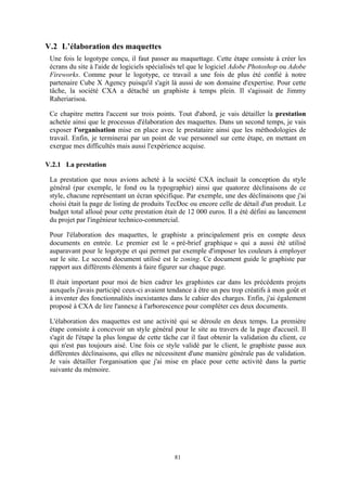 81
V.2 L’élaboration des maquettes
Une fois le logotype conçu, il faut passer au maquettage. Cette étape consiste à créer les
écrans du site à l'aide de logiciels spécialisés tel que le logiciel Adobe Photoshop ou Adobe
Fireworks. Comme pour le logotype, ce travail a une fois de plus été confié à notre
partenaire Cube X Agency puisqu'il s'agit là aussi de son domaine d'expertise. Pour cette
tâche, la société CXA a détaché un graphiste à temps plein. Il s'agissait de Jimmy
Raheriarisoa.
Ce chapitre mettra l'accent sur trois points. Tout d'abord, je vais détailler la prestation
achetée ainsi que le processus d'élaboration des maquettes. Dans un second temps, je vais
exposer l'organisation mise en place avec le prestataire ainsi que les méthodologies de
travail. Enfin, je terminerai par un point de vue personnel sur cette étape, en mettant en
exergue mes difficultés mais aussi l'expérience acquise.
V.2.1 La prestation
La prestation que nous avions acheté à la société CXA incluait la conception du style
général (par exemple, le fond ou la typographie) ainsi que quatorze déclinaisons de ce
style, chacune représentant un écran spécifique. Par exemple, une des déclinaisons que j'ai
choisi était la page de listing de produits TecDoc ou encore celle de détail d'un produit. Le
budget total alloué pour cette prestation était de 12 000 euros. Il a été défini au lancement
du projet par l'ingénieur technico-commercial.
Pour l'élaboration des maquettes, le graphiste a principalement pris en compte deux
documents en entrée. Le premier est le « pré-brief graphique » qui a aussi été utilisé
auparavant pour le logotype et qui permet par exemple d'imposer les couleurs à employer
sur le site. Le second document utilisé est le zoning. Ce document guide le graphiste par
rapport aux différents éléments à faire figurer sur chaque page.
Il était important pour moi de bien cadrer les graphistes car dans les précédents projets
auxquels j'avais participé ceux-ci avaient tendance à être un peu trop créatifs à mon goût et
à inventer des fonctionnalités inexistantes dans le cahier des charges. Enfin, j'ai également
proposé à CXA de lire l'annexe à l'arborescence pour compléter ces deux documents.
L'élaboration des maquettes est une activité qui se déroule en deux temps. La première
étape consiste à concevoir un style général pour le site au travers de la page d'accueil. Il
s'agit de l'étape la plus longue de cette tâche car il faut obtenir la validation du client, ce
qui n'est pas toujours aisé. Une fois ce style validé par le client, le graphiste passe aux
différentes déclinaisons, qui elles ne nécessitent d'une manière générale pas de validation.
Je vais détailler l'organisation que j'ai mise en place pour cette activité dans la partie
suivante du mémoire.
 