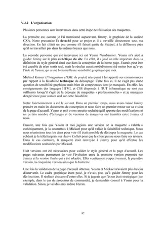 82
V.2.2 L’organisation
Plusieurs personnes sont intervenues dans cette étape de réalisation des maquettes.
La première est, comme je l'ai mentionné auparavant, Jimmy, le graphiste de la société
CXA. Notre prestataire l'a détaché pour ce projet et il a travaillé directement sous ma
direction. En fait c'était un peu comme s'il faisait partie de Skalpel, à la différence près
qu'il ne travaillait pas dans les mêmes locaux que nous.
La seconde personne qui est intervenue ici est Yoann Nussbaumer. Yoann m'a aidé à
guider Jimmy sur le plan esthétique du site. En effet, il a joué un rôle important dans la
définition du style général ainsi que dans la conception de la home page. J'aurais peut être
été capable de m'en sortir seul, mais le résultat aurait probablement été moins bon qu'avec
l'aide de Yoann, qui a une bien meilleure sensibilité graphique que moi.
Mickael Knauer (l’intégrateur HTML du projet) m'a quant à lui apporté ses connaissances
par rapport à la faisabilité technique du découpage. Cette fois ci, il ne s'agit pas d'une
question de sensibilité graphique mais bien de compétences dont je manquais. En effet, les
enseignements des langages HTML et CSS dispensés à l'IUT informatique ne sont pas
suffisants lorsqu'il s'agit de la découpe de maquettes « professionnelles » et je manquais
d'expérience pour statuer seul sur cette faisabilité.
Notre fonctionnement a été le suivant. Dans un premier temps, nous avons laissé Jimmy
prendre en main les documents de conception et nous faire un premier retour sur sa vision
de la page d'accueil. Yoann et moi avons ensuite souhaité qu'il apporte des modifications et
un certain nombre d'échanges et de versions de maquettes ont transités entre Jimmy et
nous.
Ensuite, une fois que Yoann et moi jugions une version de la maquette « valable »
esthétiquement, je la soumettais à Mickael pour qu'il valide la faisabilité technique. Nous
nous réunissions tous les deux pour voir s'il était possible de découper la maquette. Le cas
échéant je la téléchargeais sur Active Collab pour que le client puisse nous faire ses retours.
Dans le cas contraire, la maquette était renvoyée à Jimmy pour qu'il effectue les
modifications souhaitées par Mickael.
Huit versions ont été nécessaires pour valider le style général et la page d'accueil. Les
pages suivantes permettent de voir l'évolution entre la première version proposée par
Jimmy et la version finale qui a été adoptée. Elles contiennent respectivement, la première
version, la cinquième version ainsi que la huitième.
Une fois la validation de la page d'accueil obtenue, Yoann et Mickael n'avaient plus besoin
d'intervenir. Le cadre graphique étant posé, je n'avais plus qu’à guider Jimmy pour les
déclinaisons. Il réalisait chacune d’entre elles. Si je jugeais que l'écran était stratégique (par
exemple, dans le cas du processus de commande), je demandais conseil à Yoann pour la
validation. Sinon, je validais moi même l'écran.
 